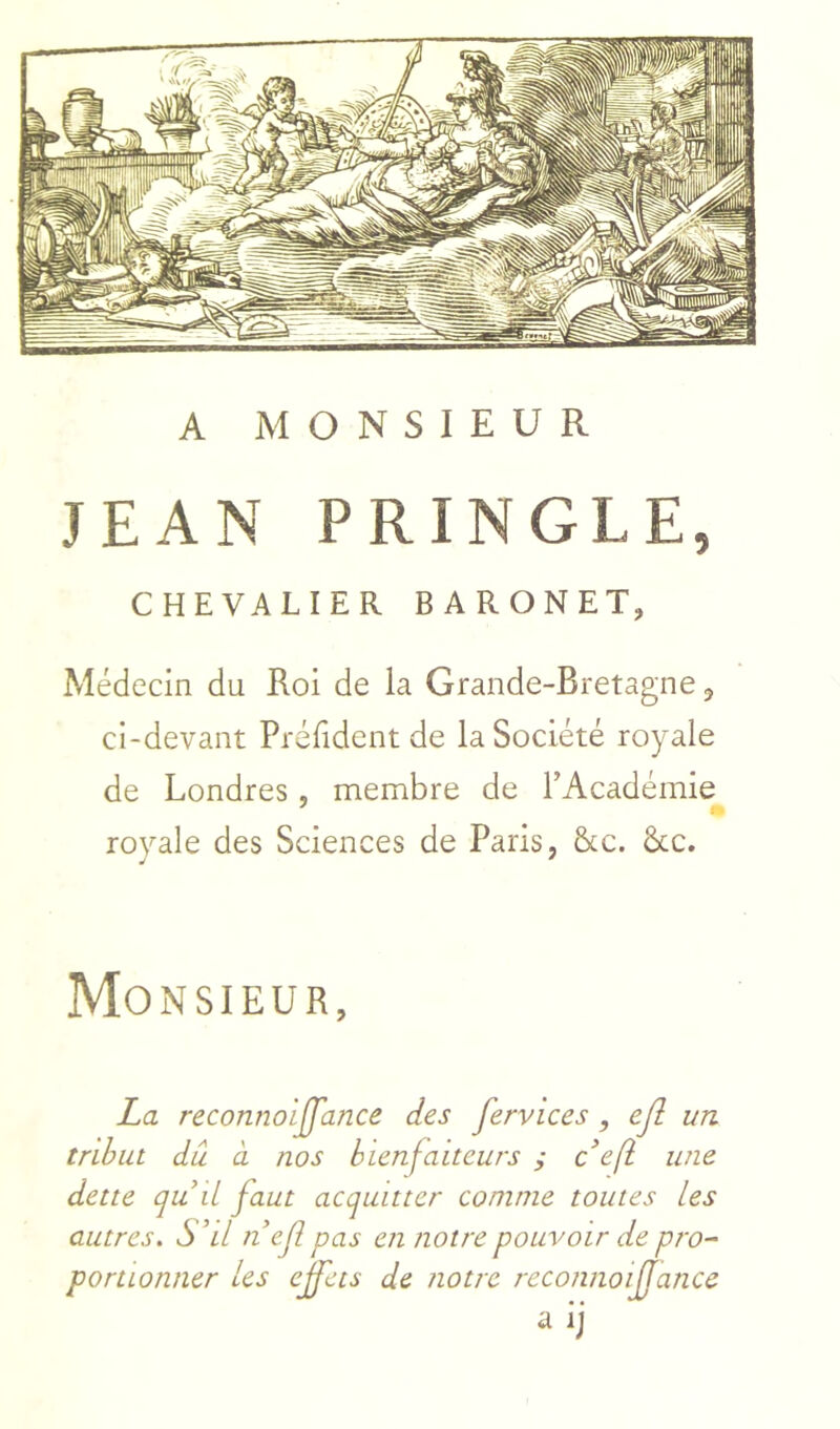 A MONSIEUR JEAN PRINGLE, CHEVALIER BARONET, Médecin du Roi de la Grande-Bretagne, ci-devant Préfident de la Société royale de Londres, membre de TAcadémie royale des Sciences de Paris, &c. &c. Monsieur, La reconnoiJJ'ance des fervices, ejî un tribut du CL nos bienfaiteurs ; c’eft une dette qu il faut acquitter comme toutes les autres. S ’il nef pas en notre pouvoir de pro- portionner les effets de notre reconnoijjance a ij