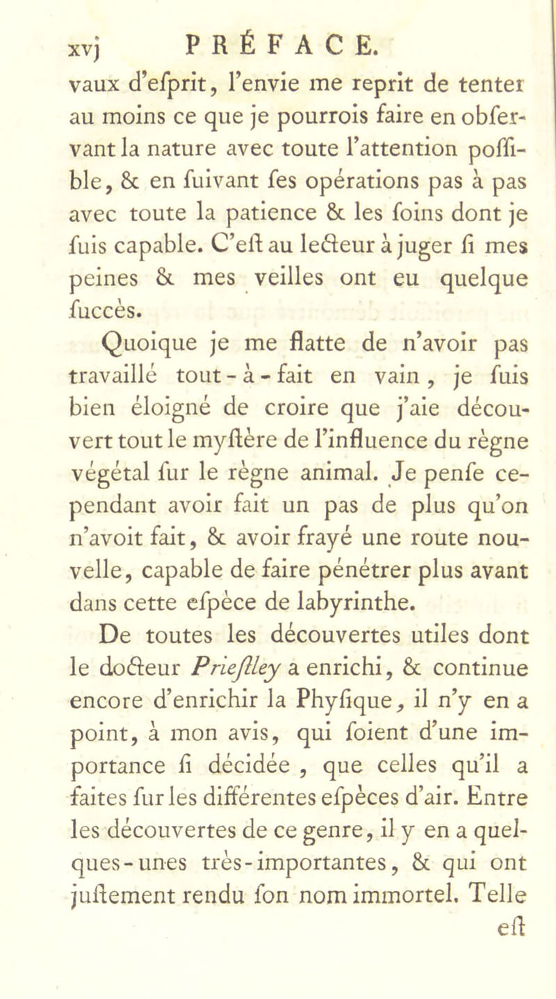 vaux d’efprit, l’envie me reprit de tenter au moins ce que je pourrois faire en obfer- vant la nature avec toute l’attention poffi- ble, 8c en fuivant fes opérations pas à pas avec toute la patience 8c les foins dont je fuis capable. C’eftau lefteur à juger fi mes peines 8c mes veilles ont eu quelque fuccès. Quoique je me flatte de n’avoir pas travaille tout - à - fait en vain , je fuis bien éloigné de croire que j’aie décou- vert tout le myftère de l’influence du règne végétal fur le règne animal. Je penfe ce- pendant avoir fait un pas de plus qu’on n’avoit fait, 8c avoir frayé une route nou- velle, capable de faire pénétrer plus avant dans cette efpèce de labyrinthe. De toutes les découvertes utiles dont le dofteur Priejlley a enrichi, 8c continue encore d’enrichir la Phyfique, il n’y en a point, à mon avis, qui foient d’une im- portance fi décidée , que celles qu’il a faites furies différentes efpèces d’air. Entre les découvertes de ce genre, il y en a quel- ques-unes très - importantes, 8c qui ont jufiement rendu fon nom immortel. Telle efi