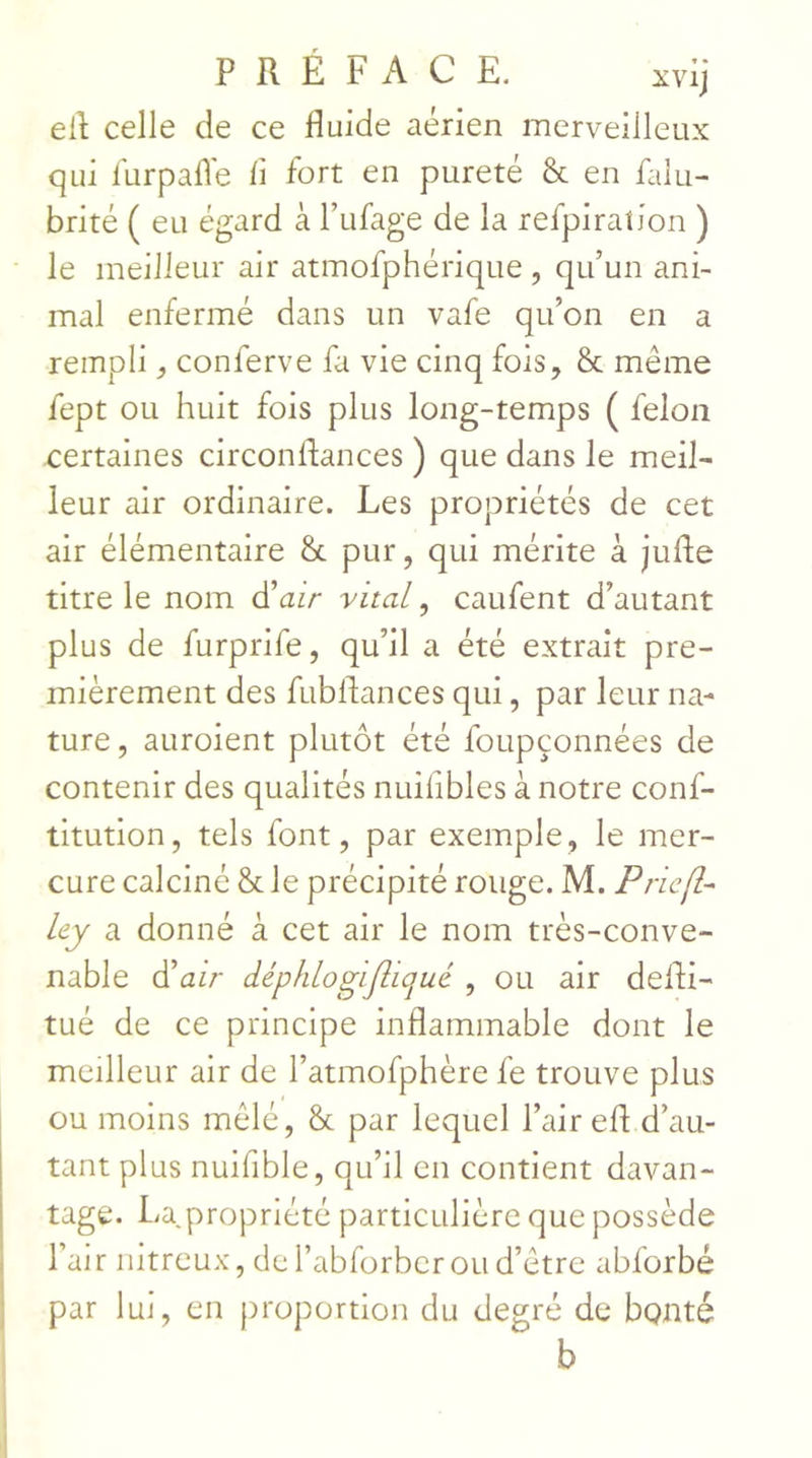 eil celle de ce fluide aérien merveilleux qui llirpafle fl fort en pureté & en falu- brité ( eu égard à l’ufage de la refpiraîion ) le meilleur air atmofphérique, qu’un ani- mal enfermé dans un vafe qu’on en a rempli ^ conferve fa vie cinq fois, & même fept ou huit fois plus long-temps ( félon certaines circonflances ) que dans le meil- leur air ordinaire. Les propriétés de cet air élémentaire & pur, qui mérite à jufle titre le nom à'air vital, caufent d’autant plus de furprife, qu’il a été extrait pre- mièrement des fubflances qui, par leur na- ture , auroient plutôt été foupçonnées de contenir des qualités nuiflbles à notre conf- titution, tels font, par exemple, le mer- cure calciné & le précipité rouge. M. Priejl- ley a donné à cet air le nom très-conve- nable d’a/r dépklogijîicjué , ou air defli- tué de ce principe inflammable dont le meilleur air de l’atmofphère fe trouve plus ou moins mêlé, & par lequel l’air efl d’au- tant plus nuifible, qu’il en contient davan- tage. La propriété particulière que possède l’air nitreux, de l’abrorber ou d’être abforbé par lui, en proportion du degré de bonté b