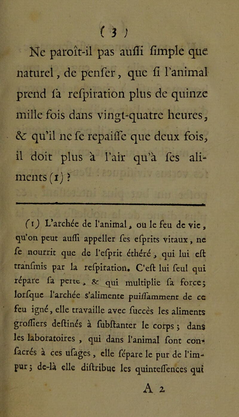 Kc paroît-il pas aufli fimple que naturel, de penfer, que fi l’animal prend la refpiration plus de quinze mille fois dans vingt-quatre heures, & qu’il nefe repaifie que deux fois, il doit plus à l’air qu’à fes ali- ments (ij > ( i) L’archée de l'animal, ou le feu de vie, qu’on peut aufli appelier fes efprits vitaux, ne fe nourrit que de l’efprit éthéré , qui lui eft tranfmis par la refpiration. C’eft lui feul qui répare fa perte, & qUi multiplie fa force; lorfquc 1 archec s’alimente puiflamment de ce feu igné, elle travaille avec fuccès les aliments grofliers deftinés à fubftanter le corps ; dans les laboratoires , qui dans l’animal font con- facrés à ces ufages, elle fépare le pur de l’im- pur; dc-là elle diftribue les quinteflences qui A 2.