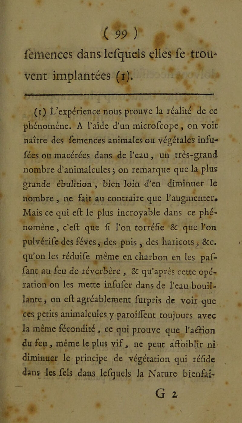 femcnces dans lefquels elles fe trou* vent implantées (i). (i) L’expérience nous prouve la réalité de ce phénomène. A l’aide d’un microfcope, on voit naître des femences animales ou végétales infu- iees ou macérées dans de l’eau , un très-grand nombre d’animalcules ; on remarque que la plus grande ébulition , bien loin d’en diminuer le nombre , ne fait au contraire que l’augmenter. Mais ce qui eft le plus incroyable dans ce phé- nomène , c’eft que fi l’on torréfie & que l’on pulvérife des fèves, des pois , des haricots, &c. qu’on les réduife même en charbon en les pafi- fiant au fieu de réverbère , & qu’après cette opé- ration on les mette infufier dans de l’eau bouil- lante , on eft agréablement fiurpris de voir que ces petits animalcules y paroifient toujours avec la même fécondité, ce qui prouve que l’aétion du feu, même le plus vif, ne peut affoiblir ni diminuer le principe de végétation qui réfide dans les fiels dans lefiquels la Nature bienfai-