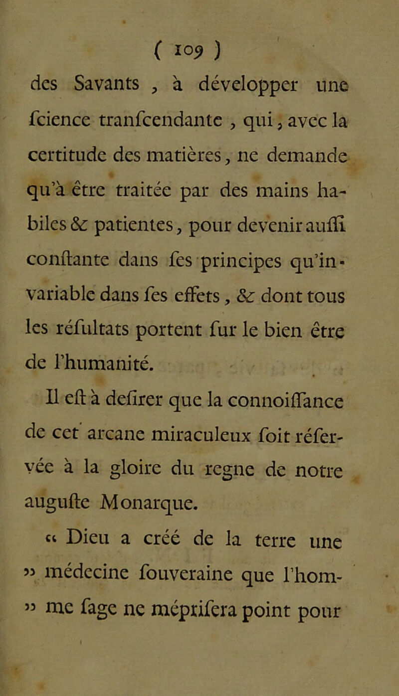 ( ) des Savants , à développer une fcience tranfeendante , qui, avec la certitude des matières, ne demande qu’à être traitée par des mains ha- biles & patientes, pour devenir aufïï. confiante dans fes principes qu’in- variable dans fes effets, & dont tous les réfultats portent fur le bien être de l’humanité. Il eft à defirer que la connoiflance de cet arcane miraculeux foit réfer- vée à la gloire du régné de notre augufle Monarque. « Dieu a créé de la terre une 53 médecine fouveraine que l’hom- 33 me fage ne méprifera point pour