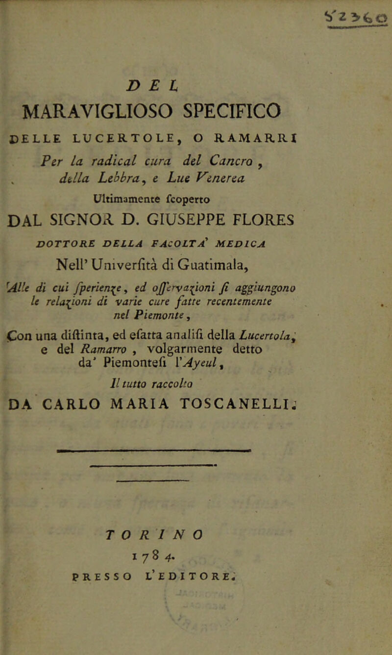 DEL MARAVIGLIOSO SPECIFICO CELLE LUCERTOLE, O RAMARRI Per la radicai cura del Cancro , della Lebbra, e Lue Venerea Ultimamente {coperto DAL SIGNOxl D. GIUSEPPE FLORES DOTTORE DELLA FACOLTÀ! MEDICA Nell’ Umverfità di Guatimala, 'Alle di cui fperien^e, ed ofiervafioni fi aggiungono le Telamoni di varie cure fatte recentemente nel Piemonte, Con una diftinta, ed efarta analifi della Lucertola, e del Ramarro , volgarmente detto da1 Piemonte!! 1 'Ayeult Il tutto raccolto DA CARLO MARIA TOSCANELLI. TORINO 1784. PRESSO L’EDITORE.