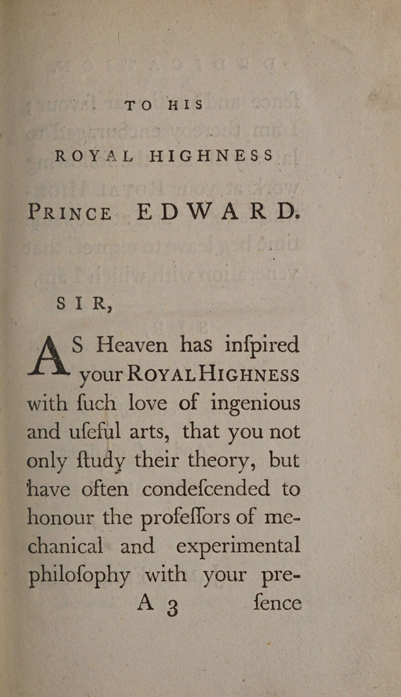 TOL EELS ROYAL HIGHNESS Prince EDWARD. SIR, ) A Heaven has infpired your ROYALHIGHNESS with fuch love of ingenious and ufeful arts, that you not only ftudy their theory, but honour the profeffors of me- chanical and experimental philofophy with your pre- A 9 fence