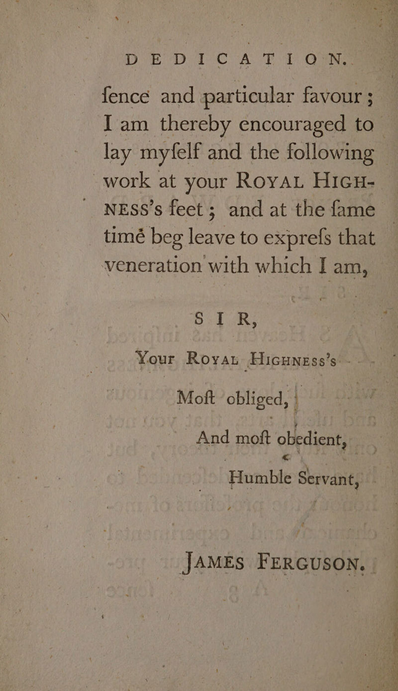 ‘ ar . Phy ” DEDICATION. fence and particular favour ; J am thereby encouraged to — lay myfelf and the following — work at your RoyaL Hicu- NESS’s feet; and at the fame — _ timé beg leave to exprefs that — veneration with which I am, S I R, Your Royat Hicuness’s: - Mott obliged, | And moft obedient, Humble Servant, JAMEs FERGUSON, | A Rr i ad