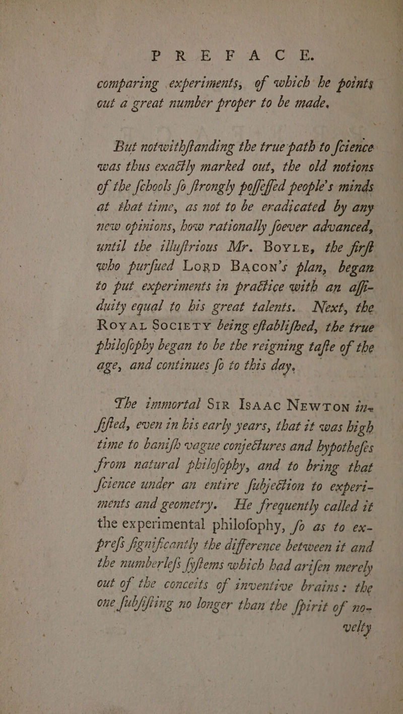 PREFACE, comparing experiments, of which be points out a great number proper to be made, qwas thus exaétly marked out, the old notions of the {chools fo ftrongly poffefed people’s minds at that time, as not to be eradicated by any new opinions, how rationally foever advanced, until the illuftrious Mr. Boyue, the jitft who purfued Lorp Bacon’s plan, began to put experiments in practice with an affi- duity equal to bis great talents. Next, the Roya. Society being eftablifhed, the true philofophy began to be the reigning tafte of tbe age, and continues fo to this day. The immortal Sir Isaac NEWTON i= ified, even in his early years, that it was high time to banifh vague conjectures and bypothefes Jrom natural philofophy, and to bring that science under an entire fubjeEtion to experi- ments and geometry. He frequently called it the experimental philofophy, /o as to ex- the numberlefs fyftems which had arifen merely out of the conceits of inventive brains: the one fubjifiing no longer than the Spirit of no- velty