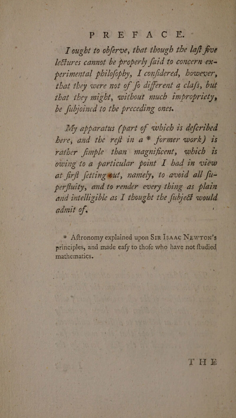 (Pi Bt Pl AC Che I ought to obferve, that though the laft five le&amp;tures cannot be properly faid to concern ex perimental philofophy, I confidered, however, that they were not of fo different a clafs, but that they might, without much impropriety, be fubjoined to the preceding ones. My apparatus (part of which is deferibed bere, and the refi in a* former work) is rather fimple than magnificent, which is owing to a particular point I bad in view at firft fettingwut, namely, to avoid all fu- perfluity, and to render every thing as plain and intelligible as I ai the Jubjeét pa: admit of , * Aftronomy explained upon Sir lsaac NEwTon’s principles, and made eafy to thofe who have not fiudied mathematics. THE