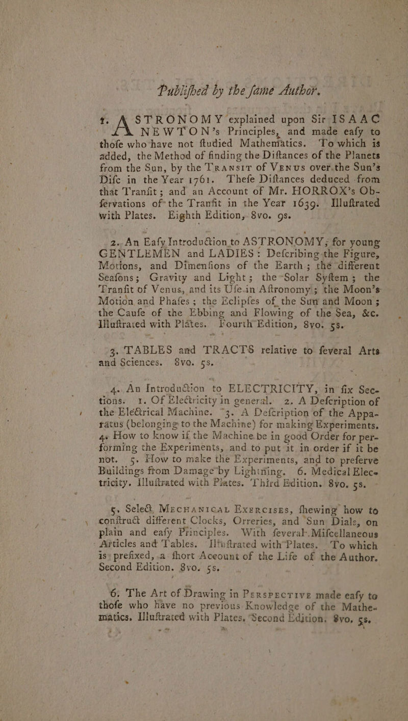 Publijbed by the famé Author. {: Argues uaa upon Sir ISAAC i\X NEWTON’s Principles, and made eafy to ‘thofe who’have not ftudied Mathentatics. ‘To which is added, the Method of finding the Diftances of the Planets from the Sun, by the Transit of Venus over.the Sun’s Difc in the Year 1761. Thefe Diftances deduced -from that Tranfit; and an Account of Mr. HORROX’s Ob- fervations of*the Tranfit in the Year 1639. Illuftrated with Plates. Eighth Edition, 8vo. gs. , 2. An Eafy Introdudion to ASTRONOMY; for young GENTLEMEN and LADIES: Defcribing the Figure, Motions, and Dimenfions of the Earth; thé different Seafons; Gravity and Light; the~Solar Syftem; the Pranfit of Venus, and its Ufe.in Aftronomy; the Moon’s- Motion and Phafes; the Eclipfes of the Sum and Moon; ‘the Canfe of the Ebbing and Flowing of the Sea, &amp;c. IHuftraced with Plates. Fourth Edition, 8yo. 55. 3. TABLES and TRACTS relative to feveral Arts and Sciences. 8vo. 55... = cae 2 4..An Introdu&amp;ion to ELECTRICITY, in fix Sec- tions. 1. Of Electricity in general. 2. A Defcription of the Eleftrical Machine. “3. A Defcription of the Appa- ratus (belonging to the Machine) for making Experiments. 4+ How to know if the Machine be in good Order for per- forming the Experiments, and to put it in order if it be not. 5. How to make the Experiments, and to preferve Buildings from Damage by Lighttiing. 6. Medical Elec tricity. Illuftrated with Plates. Third Edition. 8vo. 8.) J 5. Sele, MecnanicaL Exercises, fhewing how to conitradt different Clocks, Orreries, and Sun Dials, on plain and eafy Principles. With feveral-.Mifcellaneous : Articles and Tables. Ilfuftrated with’Plates. 'To which is» prefixed, .a fhort Aceount of the Life of the Author. Second Edition. 8vo. 5s, : 6. The Art of Drawing in PersPECTIVE made eafy to thofe who have no previous Knowledge of the Mathe« matics, Iluftrated with Plates. Second Edition. 8vo, 55 » we Pe \