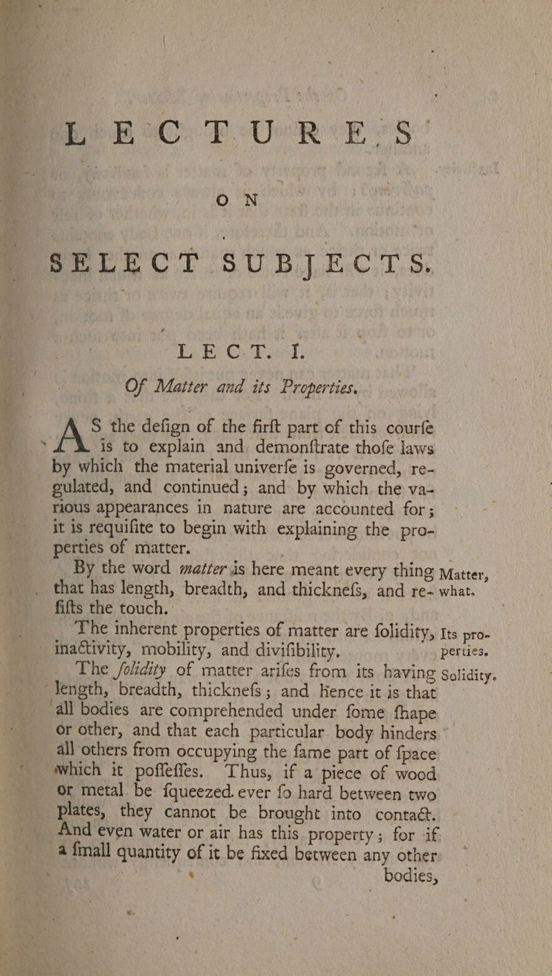 ON SELECT SUBJECTS. Tai BY Oa Bind, Of Matter and its Properties. S the defign of the firft part of this courfe kis to explain and demonftrate thofe laws by which the material univerfe is governed, re- gulated, and continued; and by which. the va- rious appearances in nature are accounted for; it is requifite to begin with explaining the pro- perties of matter. fifts the touch. inactivity, mobility, and divifibility, The /olidity of matter arifes from its having Solidity. all others from occupying the fame part of {pace which it poffeffes. Thus, if a piece of wood or metal be fqueezed ever fo hard between two plates, they cannot be brought into contact. And even water or air has this property; for if : Bodies,