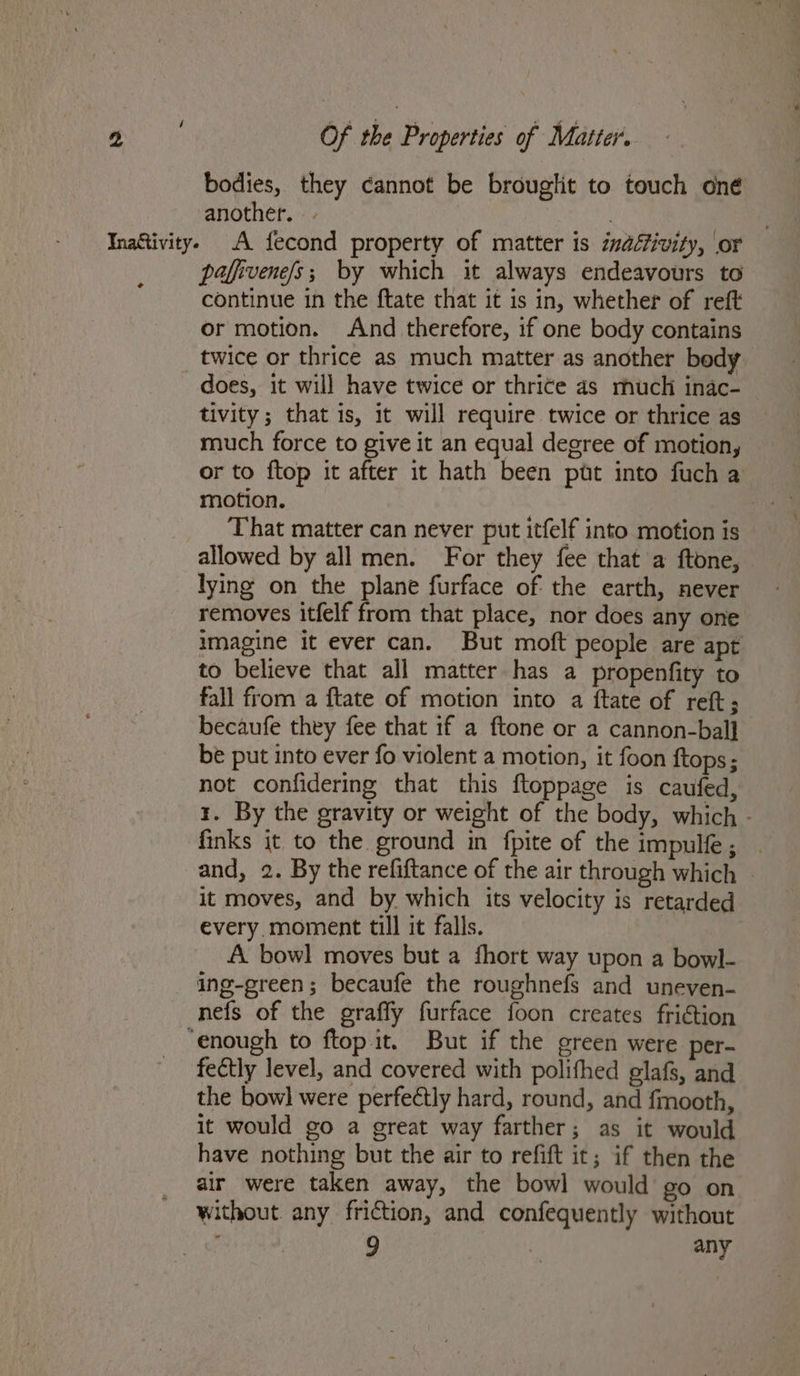 bodies, they cannot be brouglit to touch oné another. e pafivene/s; by which it always endeavours to continue in the ftate that it is in, whether of reft or motion. And therefore, if one body contains does, it will have twice or thrite 4s much inac- tivity; that is, it will require twice or thrice as much force to give it an equal degree of motion, or to {top it after it hath been put into fuch a motion. That matter can never put itfelf into motion is allowed by all men. For they fee that a ftone, lying on the plane furface of the earth, never removes itfelf from that place, nor does any one imagine it ever can. But moft people are apt to believe that all matter has a propenfity to fall from a ftate of motion into a ftate of reft; becaufe they fee that if a ftone or a cannon-bal] be put into ever fo violent a motion, it foon {tops ; not confidering that this ftoppage is caufed, 1. By the gravity or weight of the body, which - finks it to the ground in fpite of the impulfe; | and, 2. By the refiftance of the air through which - it moves, and by which its velocity is retarded every. moment till it falls. A bowl moves but a fhort way upon a bowl- ing-ereen; becaufe the roughnefs and uneven- nefs of the graffy furface foon creates fri€tion fectly level, and covered with polifhed glafs, and the bow] were perfectly hard, round, and fmooth, it would go a great way farther; as it would have nothing but the air to refift it; if then the air were taken away, the bowl would go on without. any friction, and confequently without 9 : any