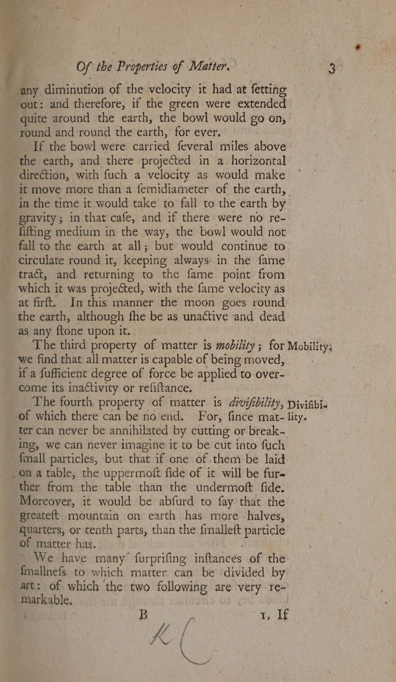 any diminution of the velocity it had at fetting out: and therefore, if the green were extended quite around the earth, the bowl would go on, round and round the earth, for ever. If the bowl were carried feveral miles above the earth, and there projected in a. horizontal direction, with fuch a velocity as would make ‘it move more than a femidiameter of the earth, in the time it would take to fall to the earth by gravity; in that cafe, and if there were no re- fifting medium in the way, the bowl would not fall to the earth at all; but would continue to circulate round it, keeping always- in the fame tract, and returning to the fame point from which it was proyeéted, with the fame velocity as at firft. In this manner the moon goes round the earth, although fhe be as unactive and dead as any {tone upon it. The third property of matter is mobility; for Mobility; we find that all matter is capable of being moved, if a fufficient degree of force be applied to over- come its inactivity or refiftance, The fourth property of matter is divifibility, Divifbia of which there can be no end. For, fince mat- lity. ter can never be annihilated by cutting or break- ing, we can never imagine it to be cut into fuch fmall particles, but that if one of them be laid _, on a table, the uppermoft fide of it will be furs ther from the table than the undermoft fide. Moreover, it would be abfurd to fay that the greateft mountain on earth has more halves, quarters, or tenth parts, than the {malleft particle of matter has. | ~ We have many furprifing inftances of the {mallnefs to which matter can be divided by ast: of which the two following are very re- mark able. | | | B : ne |