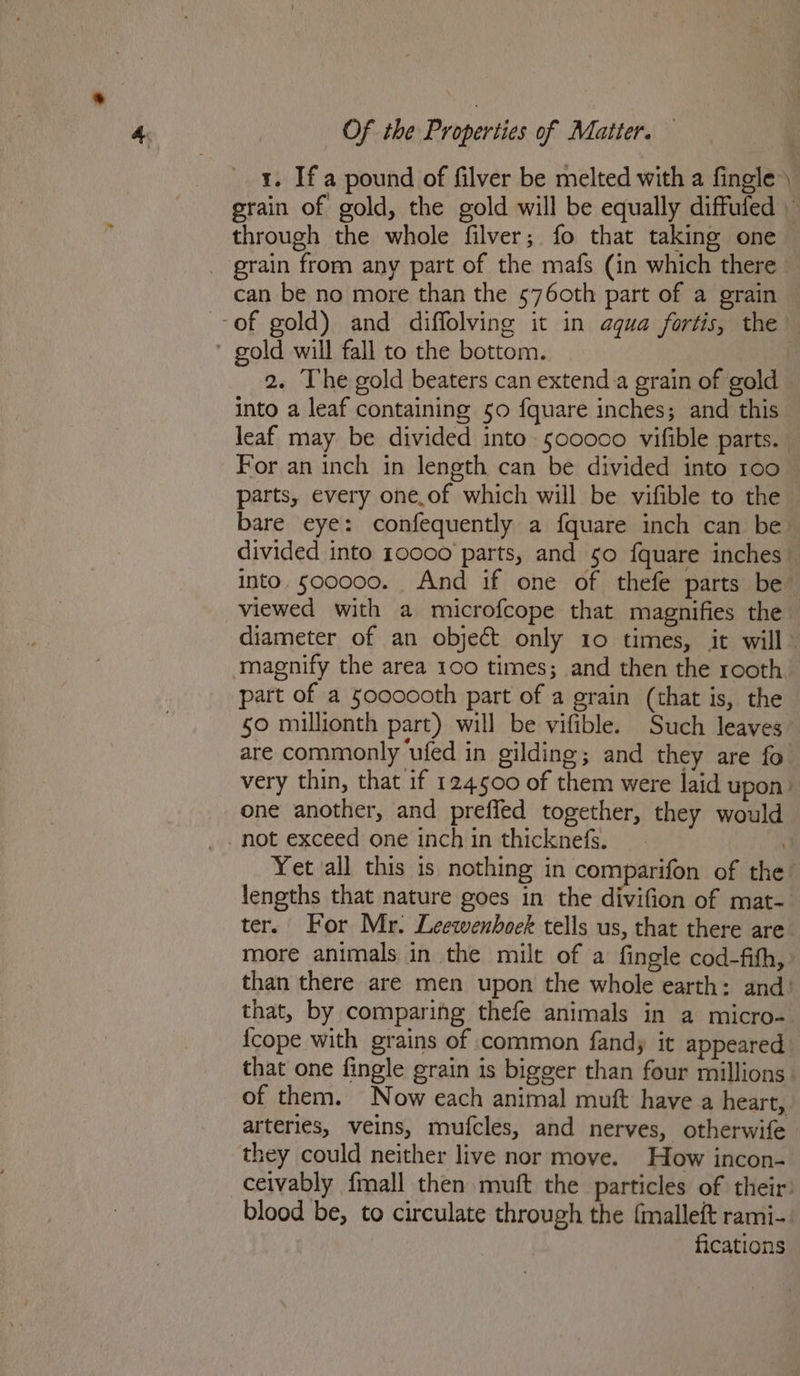 1. If a pound of filver be melted with a fingle ) rain of gold, the gold will be equally diffufed through the whole filver; fo that taking one _ grain from any part of the mafs (in which there can be no more than the 576oth part of a grain of gold) and diffolving it in aqua fortis, the gold will fall to the bottom. 2. The gold beaters can extend a grain of gold into a leaf containing 50 fquare inches; and this leaf may be divided into 500000 vifible parts. For an inch in length can be divided into 100 parts, every one.of which will be vifible to the bare eye: confequently a fquare inch can be divided into 10000 parts, and 50 {quare inches into. soccco. And if one of thefe parts be viewed with a microfcope that magnifies the diameter of an object only 10 times, it will” magnify the area 100 times; and then the rooth, part of a Sooocoth part of a grain (that is, the §0 millionth part) will be vifible. Such leaves are commonly ‘ufed in gilding; and they are fo very thin, that if 124500 of them were laid upon: one another, and preffed together, they would not exceed one inch in thicknefs. / Yet all this is nothing in comparifon of the lengths that nature goes in the divifion of mat- ter. For Mr. Leewenboek tells us, that there are more animals in the milt of a fingle cod-fith, than there are men upon the whole earth: and’ that, by comparing thefe animals in a micro- {cope with grains of common fandy it appeared that one fingle grain is bigger than four millions | of them. Now each animal muft have a heart, arteries, veins, mufcles, and nerves, otherwife they could neither live nor move. How incon- ceivably {mall then muft the particles of their: blood be, to circulate through the {malleft rami-. fications