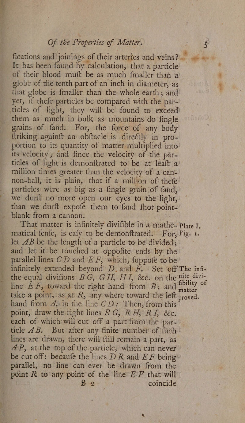 fications and joinings of their arteries and veins? - she em It has been found by calculation, that a particle of their blood muft be as much fmaller than a’ globe of the'tenth part of an inch in diameter, :as that globe is fmaller than the whole earth; and yet, if thefe particles be compared with the par- ticles of light, they will be found to excéed’ them as much in bulk as mountains do fingle grains of fand. For, the force’ of any body ftriking againft an obftacle is direétly in pro- portion to its quantity of matter multiplied into Its velocity ; and fince the velocity of the par- ticles of light is demonftrated to’ be at’ leaft a’ mulion times greater than the velocity of a‘can- non-ball, it is plain, that if a million of: thefe particles were as big as a fingle grain of fand, we durft no more open our eyes to the light, than we durft expofe them to fand fhot point- blank from a cannon. Ae That matter is infinitely divifible in a mathe- Plate I. matical fenfe, 1s eafy to be demonftrated. For, Fig. 1. let 4B be the length of a particle to be divided; and let it be touched at oppofite. ends by the parallel lines CD and EF, which, fuppofe to be’ infinitely extended beyond D.andi F. Set off The inf- the equal divifions BG, GH, HJ, 8c. on the nite divi- line &amp; #, toward the right hand from B; and— anaes matter _ hand from 4, in the line CD: Then, from this - point, draw the right lines RG, RH, RJ &amp;c. each of which: will cut off a part from the par- ticle 48. But after any finite number of {uch - lines are drawn, there will ftill remain a part,- as AP, at the top of the particle, which can never _ be cut off: becaufe the lines D R and E F being parallel, no line can ever be’ drawn from the point R to any point of the line EF that will B 2 . coincide