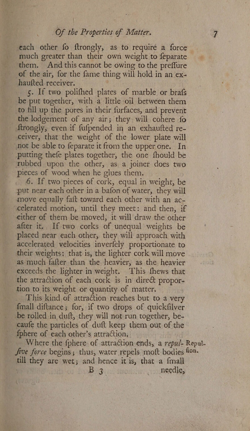 each other fo ftrongly, as to require a force much greater than their own weight to feparate them. And this cannot be owing to the preffure of the air, for the fame thing will hold in an ex- haufted. receiver. 5. If two polifhed plates of marble or brafs be put together, with a little oil between them to fill up the pores in their furfaces, and prevent the lodgement of any air; they will cohere fo Strongly, even if fufpended in an exhaufted re- ceiver, that the weight of the lower plate will not be able to feparate it from the upper one. In putting thefe plates together, the one fhould be rubbed upon the other, as a joiner does two pieces of wood when he glues them. 6. If two pieces of cork, equal in weight, be put near each other in a bafon of water, they will move equally fait toward each other with an ac- celerated motion, until they meet: and then, if either of them be moved, it will draw the other after it. If two corks of unequal weights be placed near each other, they will approach with accelerated velocities inverfely proportionate to their weights: that is, the lighter cork will move as much fafter than the heavier, as the heavier exceeds the lighter in weight. ‘This fhews that the attraction of each cork is in direct propor- tion to its weight or quantity of matter. _ This kind of attraction reaches but to a very {mall diftance; for, if two drops of quickfilver be rolled in duft, they will not run together, be- caufe the particles of duft keep them out of the fphere of each other’s attraction, epul- till they are wet; and hence it is, that a {mall B 3 needle,