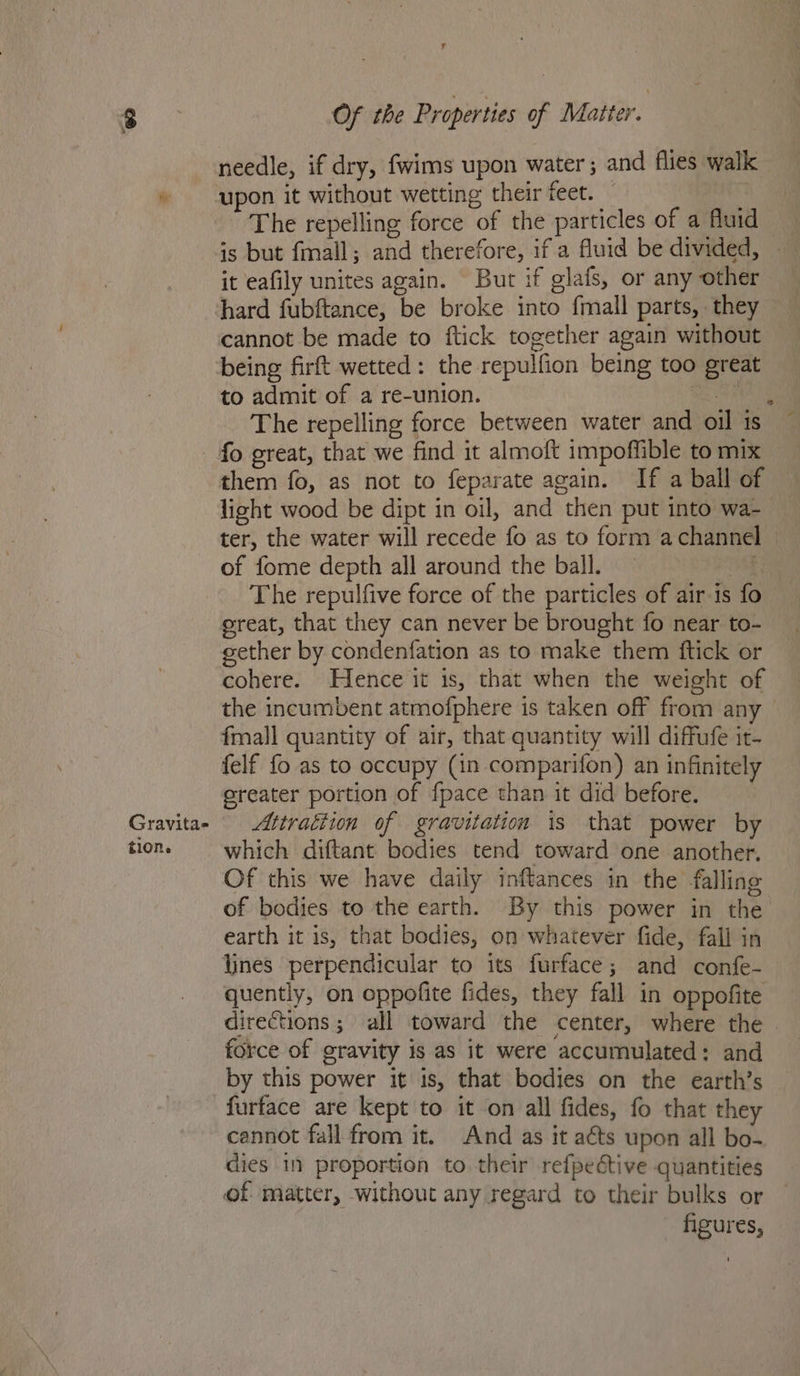 needle, if dry, fwims upon water ; and flies walk » upon it without wetting their feet. The repelling force of the particles of a fluid is but fmall; and therefore, if a fluid be divided, — it eafily unites again. But if glafs, or any other hard fubftance, be broke into {mall parts, they cannot be made to ftick together again without being firft wetted: the repulfion being too great to admit of a re-union. bh The repelling force between water and oil is ~ - fo great, that we find it almoft impoffible to mix them fo, as not to feparate again. If a ball of light wood be dipt in oil, and then put into wa- ter, the water will recede fo as to form achanne of fome depth all around the ball. a: The repulfive force of the particles of air is fo ereat, that they can never be brought fo near to- eether by condenfation as to make them ftick or cohere. Hence it is, that when the weight of the incumbent atmofphere is taken off from any — fmall quantity of air, that quantity will diffufe it- felf fo as to occupy (in comparifon) an infinitely sreater portion of {pace than it did before. Gravita- _Attrattion of gravitation is that power by ton. which diftant bodies tend toward one another. Of this we have daily inftances in the falling of bodies to the earth. By this power in the earth it is, that bodies, on whatever fide, fall in lines perpendicular to its furface; and confe- quently, on oppofite fides, they fall in oppofite directions; all toward the center, where the force of gravity is as it were accumulated: and by this power it is, that bodies on the earth’s furface are kept to it on all fides, fo that they cannot fall from it. And as it aéts upon all bo- dies 1 proportion to their refpedtive quantities of matter, without any regard to their bulks or - figures,