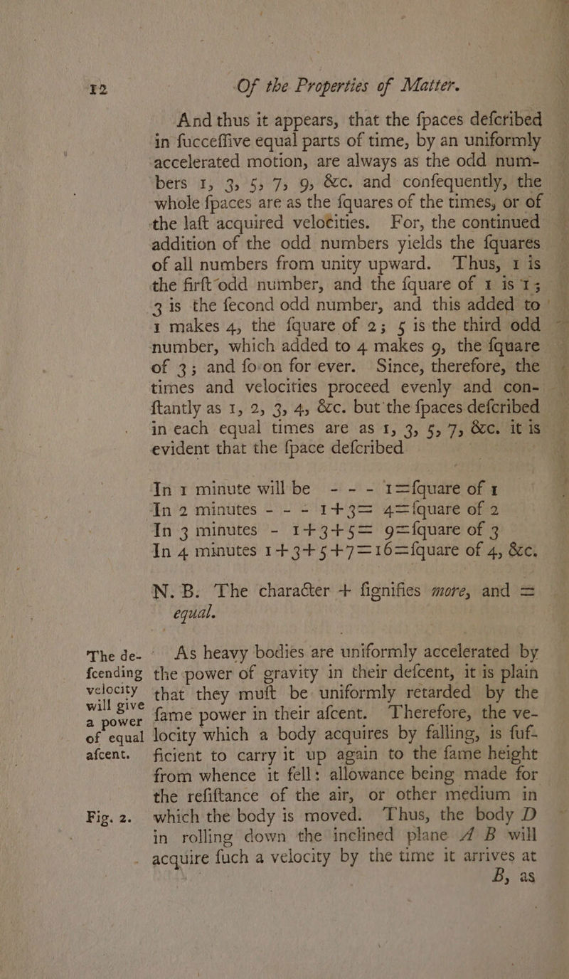 F2 fcending velocity will give a power of equal afcent. Fig. 2. Of the Properties of Matter. And thus it appears, that the fpaces defcribed in fucceffive equal parts of time, by an uniformly accelerated motion, are always as the odd num- bers 1, 3, 55 7, 9, &amp;c. and confequently, the the laft acquired velocities. For, the continued addition of the odd numbers yields the {quares of all numbers from unity upward. ‘Thus, 1 is the firftodd number, and the fquare of 1 is 13 3 is the fecond odd number, and this added to 1 makes 4, the fquare of 2; 5 is the third odd of 3; and fovon for ever. Since, therefore, the {tantly as 1, 2, 3, 4, &amp;c. but'the fpaces defcribed in each equal times are as 1, 3, 5,7, &amp;c. it is evident that the {pace defcribed In r minute willbe - - - 1=fquare of 1 In 2 minutes - - - 1+3= 4=iquare of 2 In 3 minutes - 14+3+5= g={quare of 3 In 4 minutes 1+3+5+7=16={quare of 4, &amp;c. N.B. The character + fignifies more, and = equal. As heavy bodies are uniformly accelerated by the power of gravity in their defcent, it is plain that they muft be uniformly retarded by the fame power in their afcent. Therefore, the ve- locity which a body acquires by falling, 1s fuf- ficient to carry it up again to the fame height from whence it fell: allowance being made for the refiftance of the air, or other medium in which the body is moved. ‘Thus, the body D in rolling down the inclined plane 4 B will B, as =e — i