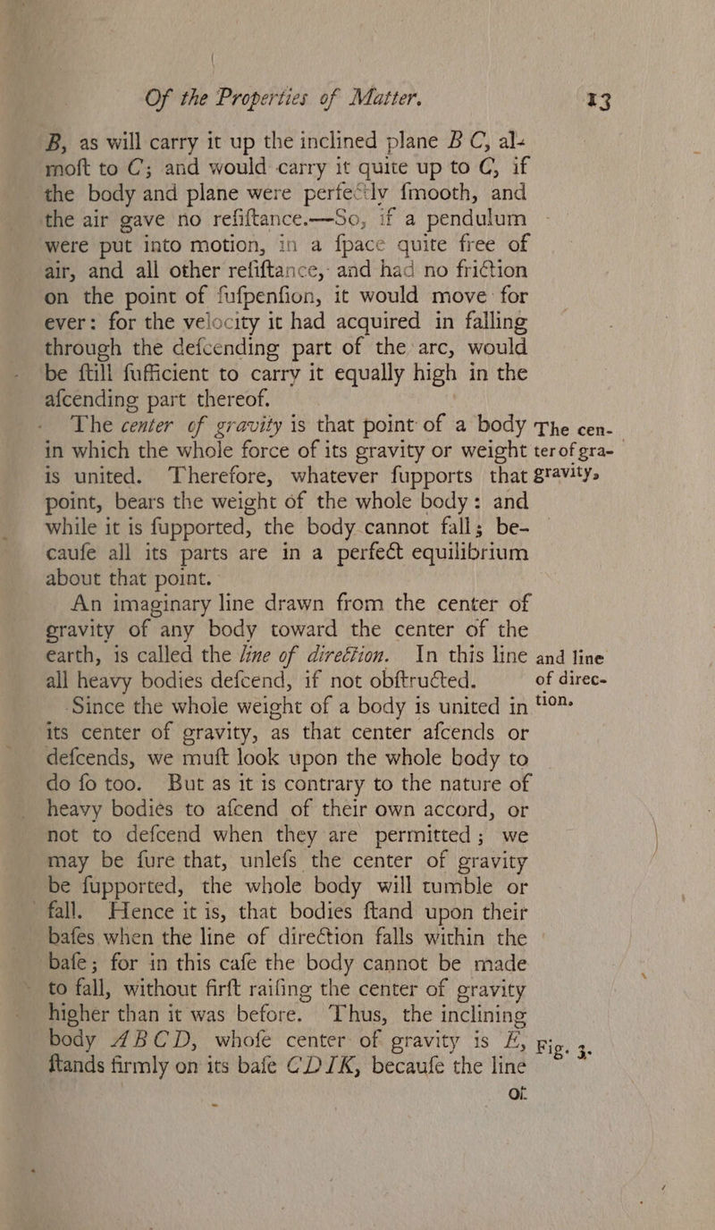 'B, as will carry it up the inclined plane BC, al« moft to C’; and would carry it quite up to C, if the body and plane were perfed tly {mooth, and the air gave no refiftance.—So, if a pendulum were put into motion, in a fpace quite free of air, and all other refiftance, and had no friction on the point of fufpenfion, it would move: for ever: for the velocity it had acquired in falling through the defcending part of the arc, would be {till fufficient to carry it equally high in the afcending part thereof. The die of gravity is that point: Of ia body The cen. in which the whole force of its eravity or weight terofgra- is united. Therefore, whatever fupports that gravity. point, bears the weight of the whole body: and while it is fupported, the body cannot fall; be- caufe all its parts are in a perfect equilibrium about that point. | An imaginary line drawn from the center of gravity of any body toward the center of the earth, is called the dine of direéfion. In this line and line all heavy bodies defcend, if not obftructed. of direc- Since the whole weight of a body is united in ™ its center of gravity, as that center afcends or defcends, we muft look upon the whole body to do fo too. But as it 1s contrary to the nature of heavy bodies to afcend of their own accord, or not to defcend when they are permitted; we may be fure that, unlefs the center of gravity be fupported, the whole body will tumble or fall. Hence it is, that bodies ftand upon their bafes when the line of direction falls within the bafe; for in this cafe the body cannot be made to fall, without firft raifing the center of gravity higher than it was before. Thus, the inclining body 4BCD, whofe center of gravity is E, Fig. 3. ftands firmly on its bale CD IK, becaufe the line Oi: