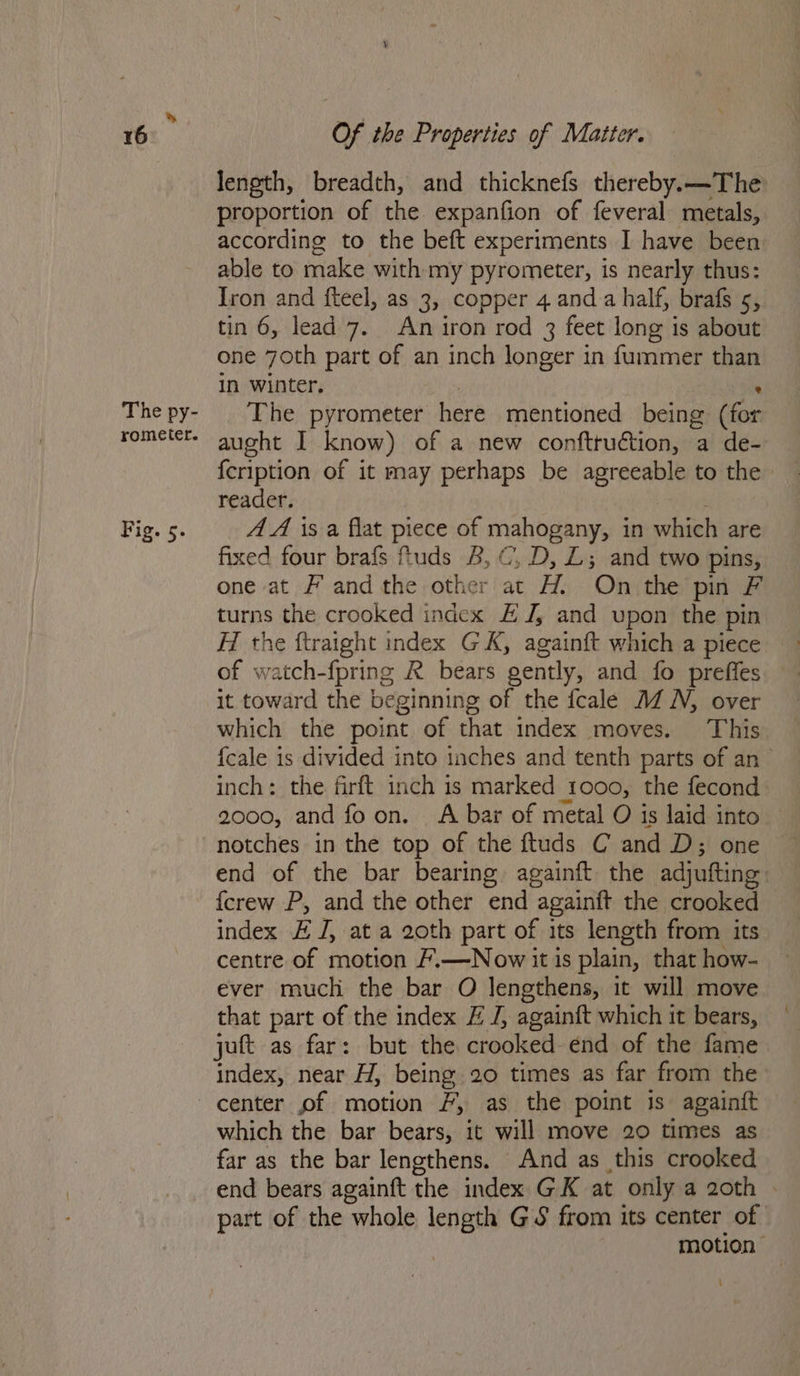 The py- rometer. Fig. 5. Of the Properties of Matter. length, breadth, and thicknefs thereby.—The proportion of the expanfion of feveral metals, according to the beft experiments I have been able to make with my pyrometer, is nearly thus: Iron and fteel, as 3, copper 4 and a half, brafs 5, tin 6, lead 7. An iron rod 3 feet long j is about one 7oth part of an inch longer in fummer than in winter. The pyrometer here mentioned being des aught I know) of a new conftruétion, a de- {eription of it may perhaps be agreeable to the reader. AA is a flat piege of mahogany, in which are fixed four brafs fiuds 8, C’, D, L; and two pins, one at # and the other at H. On the pin F turns the crooked index £ J; and upon the pin H the ftraight index GK, againft which a piece of watch- {pring R bears oently, and fo preffes it toward the beginning of the fcale MZ N, over which the point of that index moves. This {cale is divided into inches and tenth parts of an inch: the firft inch is marked tooo, the fecond 2000, and foon. <A bar of metal O is laid into notches in the top of the ftuds C and D; one end of the bar bearing againft the adjutting. {crew P, and the other end Appin the crooked index £ J, at a 20th part of its length from its centre of motion /.—Now it is plain, that how- ever much the bar O lengthens, it will move that part of the index # J, againft which it bears, jut as far: but the crooked end of the fame index, near H, being 20 times as far from the which the bar bears, it will move 20 times as far as the bar lengthens. And as this crooked end bears againft the index GK at only a 20th . part of the ‘whole length GS from its center of motion