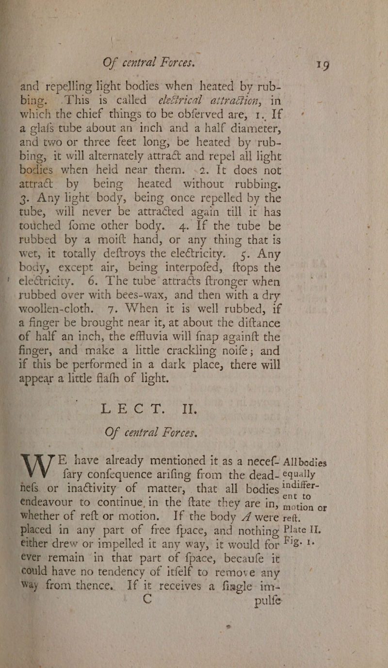 Sa en es 1S a ee 9 rg be Se ee eg ee ~ Cae er . ‘ ala’ ' Of central Forces. which the chief things to be obferved are, 1. If a glafs tube about an inch and a half diameter, and two or three feet long, be heated by ‘rub- bing, it will alternately attract and repel all light bodies when held near them. .2. It does not attract. by being heated without rubbing. 3. Any light body, being once repelled by the tube, will never be attracted again till it has touched fome other body. 4. If the tube be rubbed by a moift hand, or any thing that is wet, it totally deftroys the electricity. 5. Any body, except air, being interpofed, ftops the electricity. 6. The tube attracts ftronger when rubbed over with bees-wax, and then with a dry woollen-cloth. 7. When it is well rubbed, if a finger be brought near it, at about the diftance of half an inch, the effluvia will {nap againft the finger, and make a little crackling noife; and if this be performed in a dark place, there will appear a little flath of light. DE OE OS MARE Of central Forces. 19 €ver remain ‘in that part of fpace, becaufe it ould have no tendency of itfelf to remove any pulfe- f