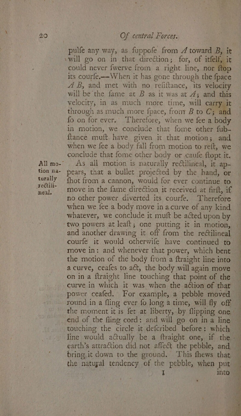 All mo- tion na- turally rectili- neal, Of central Forces. »will go on in that direction; for, of felt it could never fwerve from a right line, nor its courfe.—W hen it has pone through the foie AB, and met with no refiftance, “its velocity will be the fame at B as it was at 7; and this velocity, in as much more time, will carry it through as much more fpace, fronr B to C3; and {fo on for ever. Therefore, when we fee a body in motion, we conclude that fome other fub- {tance muft. have given it that motion; and when we fee a body fall from motion to reft, we conclude that fome other body or caufe ftopt it. As all motion 1s naturally rectilineal, it ap- pears, that a bullet projected by the hand, or move in the fame direétion it received at firft, if no other power diverted its courfe. Therefore when we fee a body move in acurve of any kind whatever, we conclude it muft be acted upon by and another drawing it off Pon: the rectilineal courfe it would otherwife have continued to move in: and whenever that power, which bent on ina ftraight line touching that point of the curve in which it was when. the action of that power ceafed. For example, a pebble moved round in a fling ever fo long a time, will fly off the moment it is fer at liberty, by flipping one end of the fling cord: and will go on ina line earth’s attraction did. not affect the pebble, and bring, it down to the ground. ‘This fhews that the natuyal tendency of the pebble, when put I into |