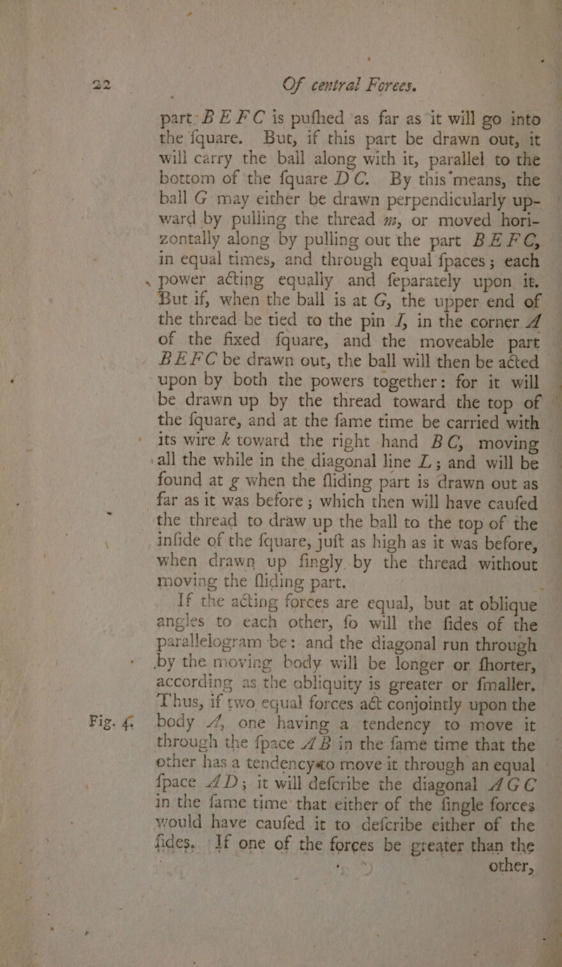 , ’ Of central Forees. part-B E FC is pufhed ‘as far as “it will go into the {quare. But, if this part be drawn out, it will carry the ball along with it, parallel to the bottom of ‘the fquare DC. By this*means, the ball G may either be drawn perpendicularly up- ward by pulling the thread m, or moved hori- zontally along by pulling out the part BE FC, - in equal times, and through equal fpaces ; each . power acting equally and feparately upon. it. But if, when the ball is at G, the upper end of the thread be tied to the pin J, in the corner 4 of the fixed fquare, and the moveable part BEFC be drawn out, the ball will then be acted upon by both the powers together: for it will be drawn up by the thread toward the top of i) ta 9 ' Its wire &amp; toward the right hand BC, moving ‘all the while in the diagonal line L; and will be found at g when the fliding part is drawn out as far as it was before ; which then will have caufed the thread to draw up the ball to the top of the infide of the fquare, juft as high as it was before, when drawn up finely by the thread without moving the fliding part. ‘ If the acting forces are equal, but at oblique angles to each other, fo will the fides of the parallelogram be: and the diagonal run through by the moving body will be longer or fhorter, according as the obliquity is greater or finaller. bus, if two equal forces aét conjointly upon the Fig. 4 body 4 one having a tendency to move it through the fpace 4B in the fame time that the other has a tendencyso move it through an equal {pace 4D; it will defcribe the diagonal AGC in the fame time that either of the fingle forces would have caufed it to defcribe either of the fides. If one of the forces be greater than the 4