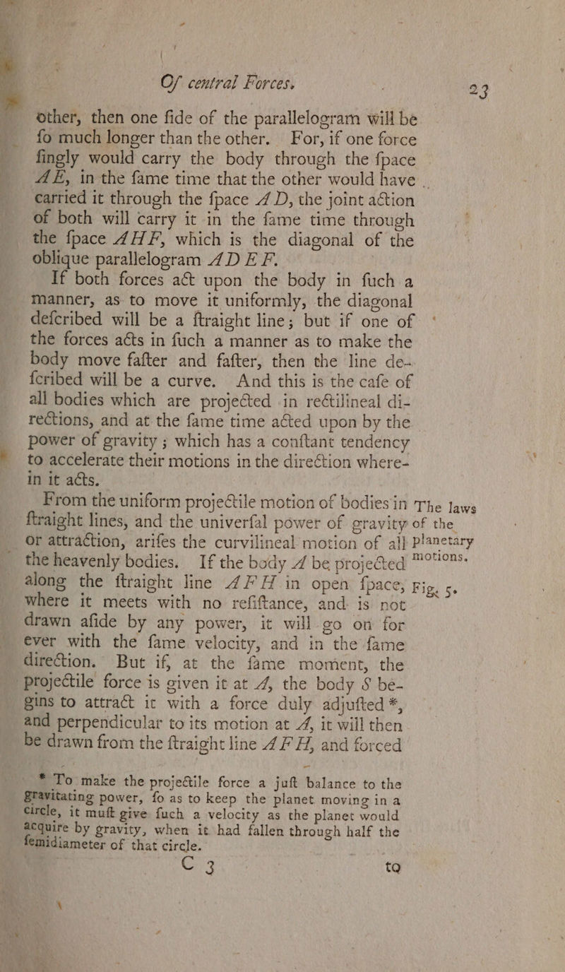 ? / O/ central Forces. 23 other, then one fide of the parallelogram will be __ fo much longer than the other. For, if one force _ fingly would carry the body through the fpace _ AE, inthe fame time that the other would have . _ carried it through the fpace 4 D, the joint a&tion of both will carry it in the fame time through the {pace 4H F, which is the diagonal of the oblique parallelogram 4D E F. 7 If both forces act upon the body in fuch a manner, as to move it uniformly, the diagonal defcribed will be a ftraight line; but if one of the forces aéts in fuch a manner as to make the body move fafter and fafter, then the line de- {eribed will be a curve. And this is the cafe of all bodies which are projected in reétilineal di- rections, and at the fame time acted upon by the power of gravity ; which has a conftant tendency to accelerate their motions in the direction where- in it acts. From the uniform projectile motion of bodies in The Jaws ftraight lines, and the univerfal power of gravity of the Or attraction, arifes the curvilineal motion of al} planetary the heavenly bodies. If the body / be projected 7° along the itraight line 4H in open fpace, Fig. 5. where it meets with no refiftance, and. is not drawn afide by any power, it will go on for ever with the fame velocity, and in the fame direction. But if, at the fame moment, the Projectile force is given it at 4, the body S be- gins to attract it with a force duly adjufted *, and perpendicular to its motion at 4, it will then be drawn from the ftraight line 4 FH, and forced * To make the projectile force a juft balance to the Stavitating power, fo as to keep the planet moving ina Circle, it muft give fuch a velocity as the planet would aequire by gravity, when it had fallen through half the femidiameter of that circle. ji