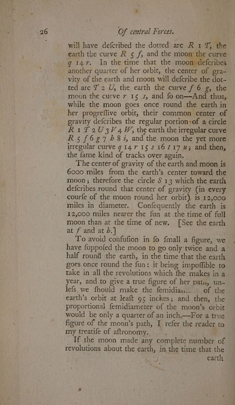 will have defcribed the dotted are R 1 7, ‘the earth the curve R 5 f, and the moon’ the curve g 147. In the time that the moon defcribes another quarter of her orbit, the center of gra- vity of the earth and moon will defcribe the dot- ted arc J 2 U, the earth the curve f 6 g, the while the moon goes once round the earth in her progreflive orbit, their common center of gravity defcribes the regular portion»of a circle R11 2U3V 4M, the earth the irregular curve R5 f6¢7 681i, and the moon the yet more irregular curve g 14.7 15 s 16417 4; and then, the fame kind of tracks over again. The center of gravity of the earth and moon is 6000 miles from the earth’s center toward the moon ; therefore the circle § 13 which the earth defcribes round that center of gravity (in every courfe of the moon round her orbit), is 12,000 miles in diameter. Confequently the earth is 12,000 miles nearer the fun at the time of full moon than at the time of new. [See the earth at f and at b.] To avoid confufion in fo fmall a figure, we have fuppofed the moon to go only twice and a° half round the earth, in the time that the earth goes once round the fun: it being impoffible to take in all the revolutions which fhe makes in a year, and to give a true figure of her patu, un- lefs we fhould make the femidiau.. | of the earth’s orbit at leaft gg inches; and then, the - proportional femidiameter of the moon’s orbit would be only a quarter of an inch,—For a true figure of the moon’s path, I refer the reader to my treatife of aftronomy. — . | Me If the moon made any complete number of revolutions about the earth, in the time that the | | earth ie