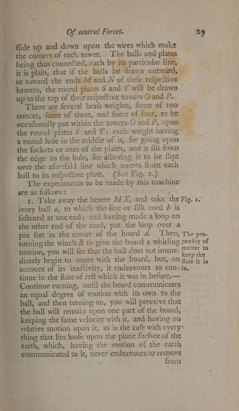 flide up and down upon the wires which make the corners of each tower. The balls and plates being thus connected, each by its particular line, .. it is plain, that if the balls be drawn outward, — or toward the ends 14 and. of their refpective bearers, the round plates § and 7 will be drawn up to the top of their refpective towers O and 2. There are feveral brafs weights, fome of two ounces, fome of three, and fome of four, tobe occafionally put within the towers O and P, upon the round plates § and T: each weight having — a round hole in the middle of it, for going upon the fockets or axes of the plates, and is flit from the edge to the hole, for allowing it to be flipt over the aforefaid line which comes from each ball to its refpective plate. (See Fig. 2.) The experiments to be made by this machine are as follows: | als 1. Take away the bearer 4 X, and take. the Fig. 1. ivory ball a, to which the:line or fill cord @ 1s fattened at one end; and having mace a loop on the other end of the cord, put the loop over a pin fixt in the center of the board d. ‘Then, The pro- = motion, you will fee that the ball does not imme- deanna ae : keep the diately begin to move with the board, but, ON gate it is account of its inactivity, it endeavours to con-in. tinue in the ftate of reft which it was in before.— an equal degree of motion with its own to the ball, and then turning on, you will perceive that the ball will remain upon one part of the board, keeping the fame velocity with it, and having no relative motion upon it, as is the cafe with every. thing that lies loofe upon the plane furface of the earth, which, having the motion of the earth from