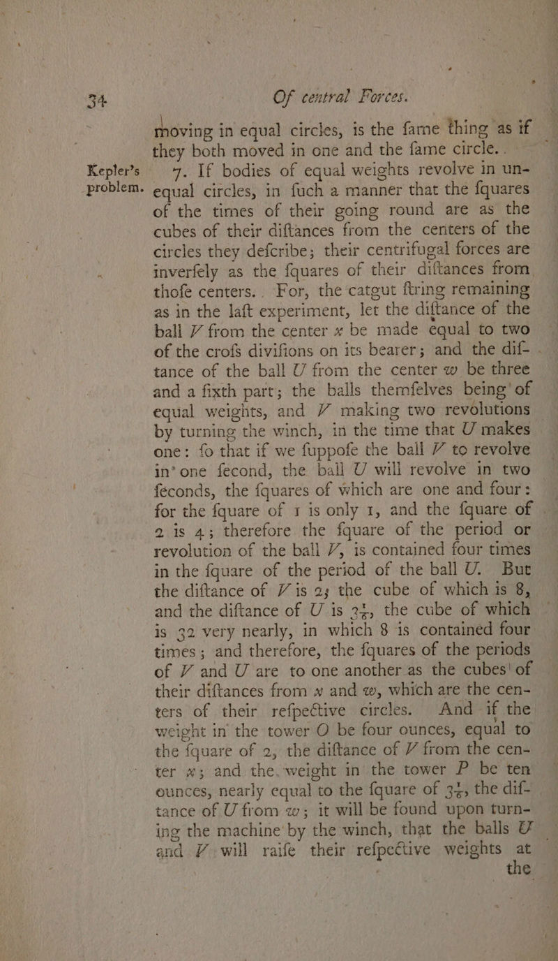 Kepler’s _problem. Of central Forces. they both moved in one and the fame circle. . 7. If bodies of equal weights revolve in un- equal circles, in fuch a manner that the fquares of the times of their going round are as the cubes of their diftances from the centers of the circles they defcribe; their centrifugal forces are thofe centers.. For, the catgut ftring remaining as in the laft experiment, let the diftance of the ball 7 from the center «x be made equal to two tance of the ball U from the center w be three and a fixth part; the balls themfelves being’ of by turning the winch, in the time that U makes one: fo that if we fuppofe the ball / to revolve in’ one fecond, the ball U will revolve in two féeconds, the {quares of which are one and four: 2 is 4; therefore the fquare of the period or revolution of the ball /, is contained four times in the fquare of the period of the ball U. But and the diftance of U is 34, the cube of which is 32 very nearly, in which 8 is contained four times; and therefore, the fquares of the periods of VY and U are to one another as the cubes! of their diftances from w and w, which are the cen- ters of their refpective circles. And if the weight in the tower O be four ounces, equal to the fquare of 2, the diftance of V from the cen- ter x; and the. weight in the tower P be ten ounces, nearly equal to the fquare of 34, the dif- tance of U from w; it will be found upon turn- and # will raife their refpective weights at | the