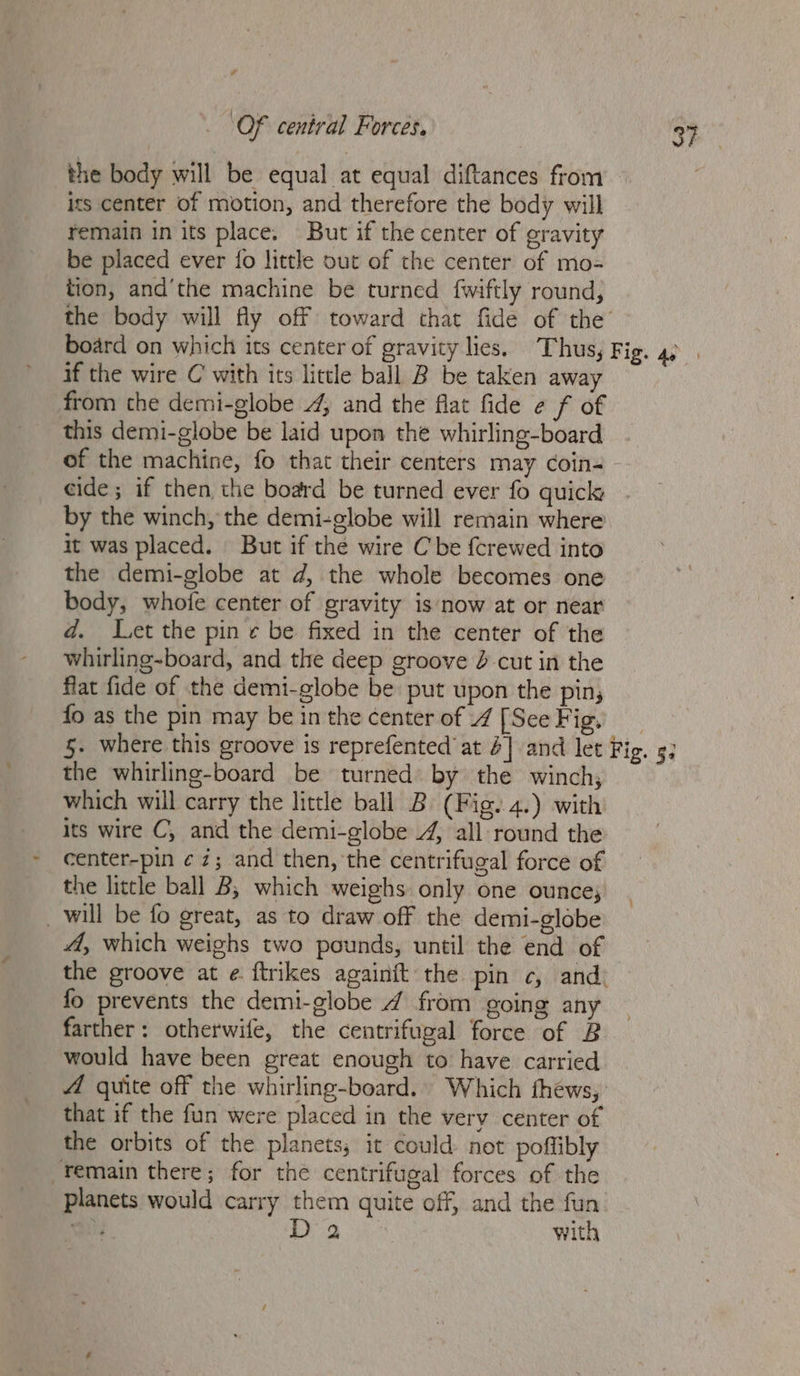 the body will be equal at equal diftances from its center of motion, and therefore the body will remain in its place. But if the center of gravity be placed ever {o little out of the center of mo- tion, and'the machine be turned fwiftly round, the body will fly off toward that fide of the’ if the wire C with its little ball B be taken away from the demi-globe .4, and the flat fide e f of this demi-globe be laid upon the whirling-board of the machine, fo that their centers may coin- by the winch, the demi-globe will remain where it was placed. But if the wire Cbe {crewed into the demi-globe at d, the whole becomes one body, whofe center of gravity is now at or near d. L.et the pin ¢ be fixed in the center of the whirling~board, and the deep groove 2 cut in the flat fide of the demi-globe be put upon the pin, fo as the pin may be in the center of 4 [See Fig. 3? the whirling-board be turned by the winch, which will carry the little ball B (Fig. 4.) with its wire C, and the demi-globe 4, all round the center-pin ¢7; and then, the centrifugal force of the little ball B; which weighs only one ounce; _ will be fo great, as to draw off the demi-globe 4, which weighs two pounds, until the end of the groove at ¢. ftrikes againit the pin c, and farther: otherwife, the centrifugal force of B would have been great enough to have carried A quite off the whirling-board.. Which thews, that if the fun were placed in the very center of the orbits of the planets; it could not poffibly remain there; for the centrifugal forces of the planets would carry them quite off, and the fun ae ee with %