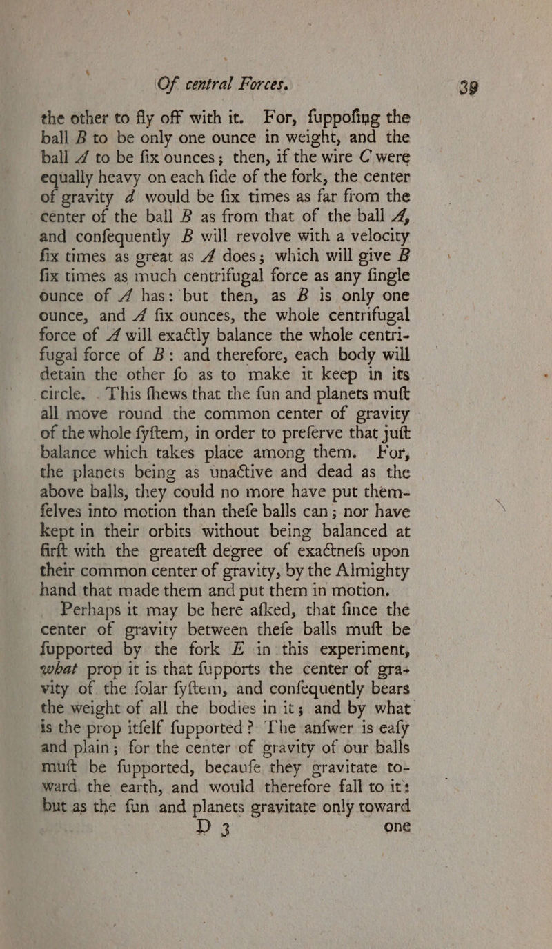 4 the other to fly off with it. For, fuppofing the ball B to be only one ounce in weight, and the ball Z to be fix ounces; then, if the wire C were equally heavy on each fide of the fork, the center of gravity d would be fix times as far from the and confequently B will revolve with a velocity fix times as great as 4 does; which will give B fix times as much centrifugal force as any fingle ounce of 4 has: but then, as B is only one ounce, and 4 fix ounces, the whole centrifugal force of 4 will exactly balance the whole centri- fugal force of B: and therefore, each body will detain the other fo as to make it keep in its circle. . This fhews that the fun and planets muft all move round the common center of gravity of the whole fyitem, in order to preferve that jut balance which takes place among them. For, the planets being as unactive and dead as the above balls, they could no more have put them- felves into motion than thefe balls can; nor have kept in their orbits without being balanced at firft with the greateft degree of exactnefs upon their common center of gravity, by the Almighty hand that made them and put them in motion. Perhaps it may be here afked, that fince the center of gravity between thefe balls muft be fupported by the fork E in this experiment, what prop it is that fupports the center of gra- vity of the folar fyftem, and confequently bears is the prop itfelf fupported? The anfwer is eafy and plain; for the center of gravity of our balls muit be fupported, becaufe they gravitate to- ward. the earth, and would therefore fall to it: but as the fun and planets gravitate only toward D 3 one