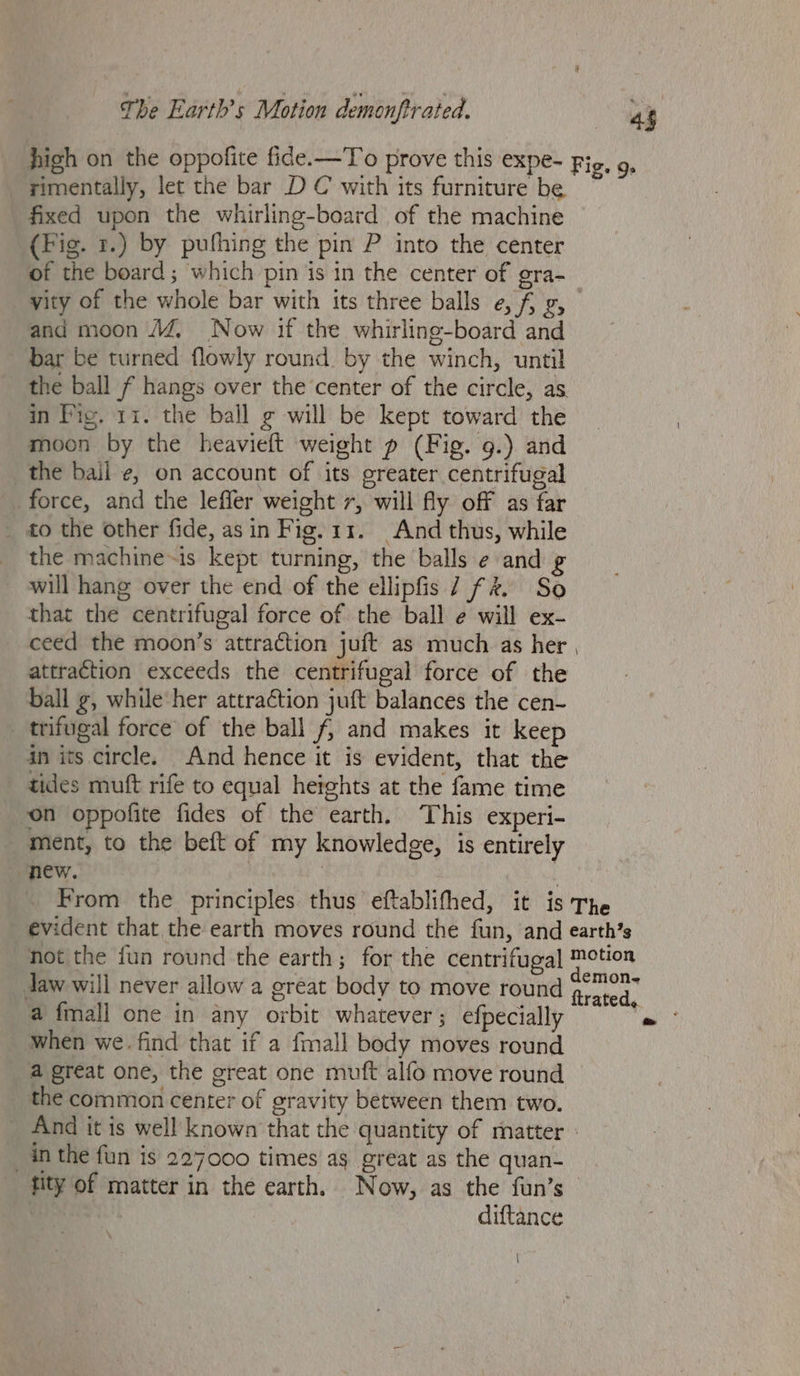 high on the oppofite fide.-—To prove this expe- Fig, 9, rimentally, let the bar DC with its furniture be fixed upon the whirling-board of the machine (Fig. 7.) by pufhing the pin P into the center of the board; which pin is in the center of gra- yity of the whole bar with its three balls e, fg, and moon M4, Now if the whirline-board and bar be turned flowly round by the winch, until _ the ball f hangs over the center of the circle, as in Pig. 11. the ball ¢ will be kept toward the moon by the heavieft weight p (Fig. 9.) and _the bail ¢, on account of its greater centrifugal force, and the leffer weight 7, will fy off as far _ to the other fide, asin Fig. 11. And thus, while the machine~is kept turning, the balls e and g will hang over the end of the ellipfis 7 f%. So that the centrifugal force of the ball e will ex- ceed the moon’s attraction juft as much as her , attraction exceeds the centrifugal force of the ball g, while her attraction juft balances the cen- _ trifugal force of the ball f, and makes it keep in its circle. And hence it is evident, that the tides muft rife to equal heights at the fame time on oppofite fides of the earth. This experi- ment, to the beft of my knowledge, is entirely new. : _ From the principles thus eftablifhed, it is The evident that the earth moves round the fun, and earth’s not the fun round the earth; for the centrifugal motion daw will never allow a great body to move round rata a fmall one in any orbit whatever; efpecially Cw when we. find that if a fmall body moves round a great one, the great one muft alfo move round _ the common center of gravity between them two. _ And it is well known that the quantity of matter : in the fun is 227000 times ag great as the quan- fity of matter in the earth. Now, as the fun’s | diftance