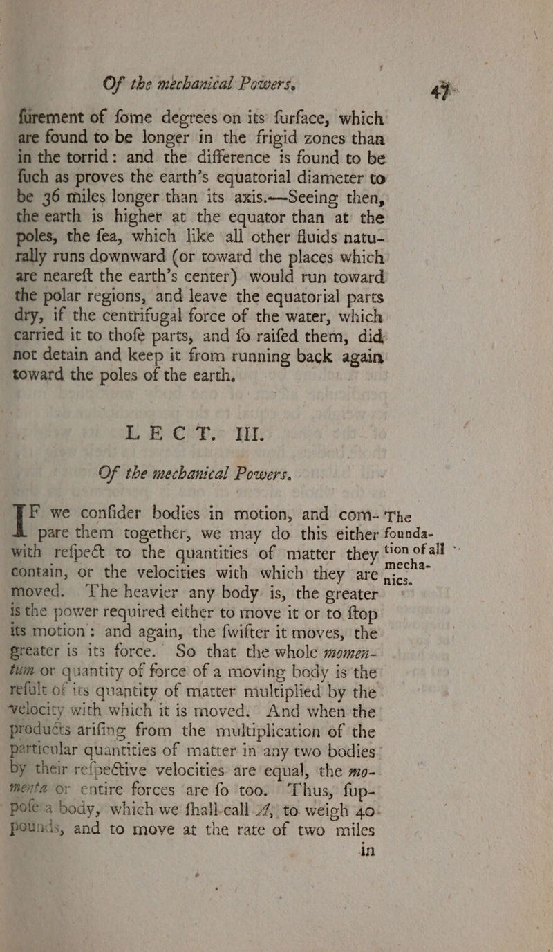 furement of fome degrees on its’ furface, which are found to be longer in the frigid zones than in the torrid: and the difference is found to be. fuch as proves the earth’s equatorial diameter to be 36 miles longer than its axis.—Seeing then, the earth is higher at the equator than at the poles, the fea, which like all other fluids natu- rally runs downward (or toward the places which are neareft the earth’s center) would run toward the polar regions, and leave the equatorial parts dry, if the centrifugal force of the water, which carried it to thofe parts, and fo raifed them, did not detain and keep it from running back again toward the poles of the earth. | Boe P Wk Of the mechanical Powers. F we confider bodies in motion, and com- The pare them together, we may do this either founda- with refpect to the quantities of matter they ait ue : contain, or the velocities with which they are ji. moved. ‘The heavier any body is, the greater — is the power required either to move it or to ftop its motion: and again, the fwifter it moves, the Greater is its force. So that the whole momen- tum or quantity of force of a moving body isthe refult of its quantity of matter multiplied by the velocity with which it is moved.” And when the products arifing from the multiplication of the particular quantities of matter in any two bodies: by their refpective velocities are equal, the mo- menta er entire forces are fo too. ‘Thus, fup- | pole'a body, which we fhall-call 4 to. weigh 40- pounds, and to move at the rate of two miles in