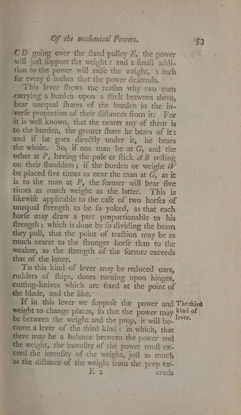 CD going over the fixed pulley EZ, the power will juft fupport the weight: and a {mall addi- tion to the power will raife the weight,’ 1 inch for évery 6 inclies that the power defcends. This lever fhews the reafon why two meh «carrying a burden upon a ftick between them, bear unequal fhares of the burden in the in- verfe proportion of their diftances from it, For at is well known, that the nearer any of them is to the burden, the greater fhare he bears of it: and if he goes directly under it, he bears the whole.. So, if one man be at G, and the other at P, having the pole or ftick 4B refting on their fhoulders; if the burden or weight be placed five times as near the man at G, as it is to the man at P, the former will bear -five times as much weight as the latter. This is likewife applicable to the cafe of two horfes of unequal ftrength to be fo yoked, as that each horfe may draw a part preportionable to his ftrength ; which is done by fo dividing the beam. they pull, that the point of traGtion may be as much nearer to the ftronger horfe than to the weaker, as the ftrength of the former exceeds that of the latter. . Lo this kind of lever may be reduced oars, tudders of fhips, doors turning upon hinges, the blade, and the like. 53 ‘come a lever of the third kind: in which, that there may be a balance between the power and the weight, the intenfity of the power mutt ex eed the intenfity of the weight, juft as much ‘@s the diftance of the weight from the prop ext Ea )) SCRCEs :