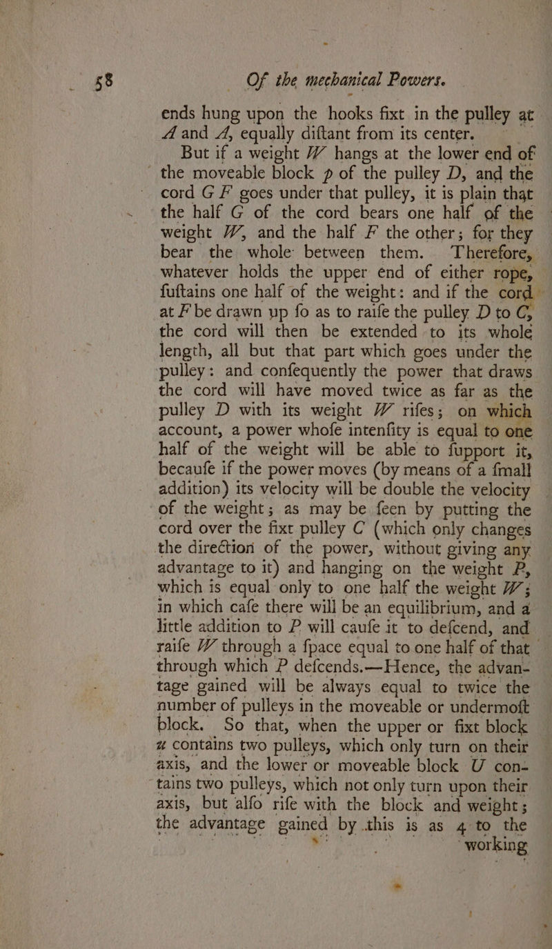 ends hung upon the hooks fixt in the pulley at A and A, equally diftant from its center naan But if a weight VY hangs at the lower end of cord G F goes under that pulley, it is plain that the half G of the cord bears one half of the weight WV, and the half F the other; for they bear the whole between them. Therefore, whatever holds the upper end of either rope, fuftains one half of the weight: and if the cord at F’ be drawn up fo as to raife the pulley D to C, the cord will then be extended to its whole length, all but that part which goes under the pulley: and confequently the power that draws the cord will have moved twice as far as the - pulley D with its weight W rifes; on which account, a power whofe intenfity is equal to one half of the weight will be able to fupport it, becaufe if the power moves (by means of a fmall addition) its velocity will be double the velocity of the weight; as may be feen by putting the cord over the fixt pulley C (which only changes the direction of the power, without giving any advantage to it) and hanging on the weight P, which is equal only to one half the weight W; in which cafe there will be an equilibrium, and a little addition to P will caufe it to defcend, and raife YY through a fpace equal to one half of that — through which P defcends.—Hence, the advan- tage gained will be always equal to twice the number of pulleys in the moveable or undermoft block. So that, when the upper or fixt block # contains two pulleys, which only turn on their axis, and the lower or moveable block U con- tains two pulleys, which not only turn upon their axis, but alfo rife with the block and weight; the advantage gained by this is as 4 to the Pn am ema)