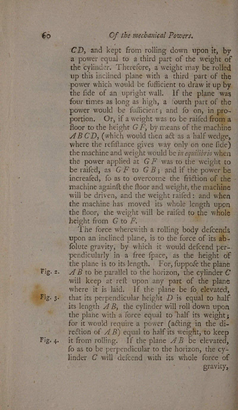 CD, and kept from rolling down upon it, by a power equal to a third part of the weight of the cylinder. Therefore, a weight may be rolle up this inclined plane with a third part of the the fide of an upright wall. If the plane was four times.as long as high, a fourth part of the power would be. Gathibieni t; and fo on, in pro- portion. Or, if a weieht was to be raifed froma ABCD, (which would then a&amp; as a half wedge, where the refiftance gives way only on one fide) the machine and weight would be zz egui/ibrio when the power applied at GF was to the weight to be railed, as GF to GB; and if the power be increafed, fo as to overcome the friction of the - machine againtt the floor and weight, the machine will be driven, and the weight raifed: and when the floor, the weight will be raifed to the whole height from G to F. The force wherewith a rolling body ae upon an inclined plane, is to the force of its folute gravity, by which it would defcend per- A B to be parallel to “the horizon, the cylinder C will keep at reft upon any part of the plane where it is laid. If the plane be fo, elevated, that its perpendicular height D is equal to half its length 4 B, the cylinder will roll down upon the plane with a force equal to ‘half its weight; — for it would require a power (acting in the di- — rection of 4 B) equal to haif its weight, 'to keep it from rolling. If the plane 4B be elevated, fo as to be perpendicular to the horizon, the cy: linder C will defcend with its whole force of — 3 gravity, —