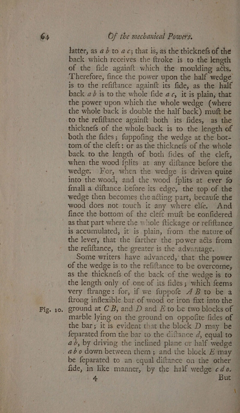 back which receives the ftroke is to the length of the fide againft which the moulding aéts. is to the refiftance againft its fide, as the half back 2d is to the whole fide ac, it is plain, that the power upon which the whole wedge (where the whole back is double the half back) muft be \ Fig. 10, thicknefs of the whole back is to the length of both the fides; fuppofing the wedge at the bot- tom. of the cleft: or as the thicknefs of the whole back to the length of both fides of the cleft, when the wood frlits at any diftance before the wedge. For, when the wedge is driven quite {mall a diftance before its edge, the top of the wood does not touch it any where elfe, And fince the bottom of the cleft muft be confidered is accumulated, it is plain, from the nature of the lever, that the farther the power aéts from the refiftance, the greater is the advantage. Some writers have advanced,’ that. the power as the thicknefs of the back of the wedge is to the Jength only of one of its fides; which feems very ftrange: for, if we fuppofe 4B to be a ground at CB, and D and E to be two blocks of marble lying on the ground on oppofite fides of the bar; it is evident that the block D may be ab, by driving the inclined plane or half wedgé be feparated to an equal diftance on the other }