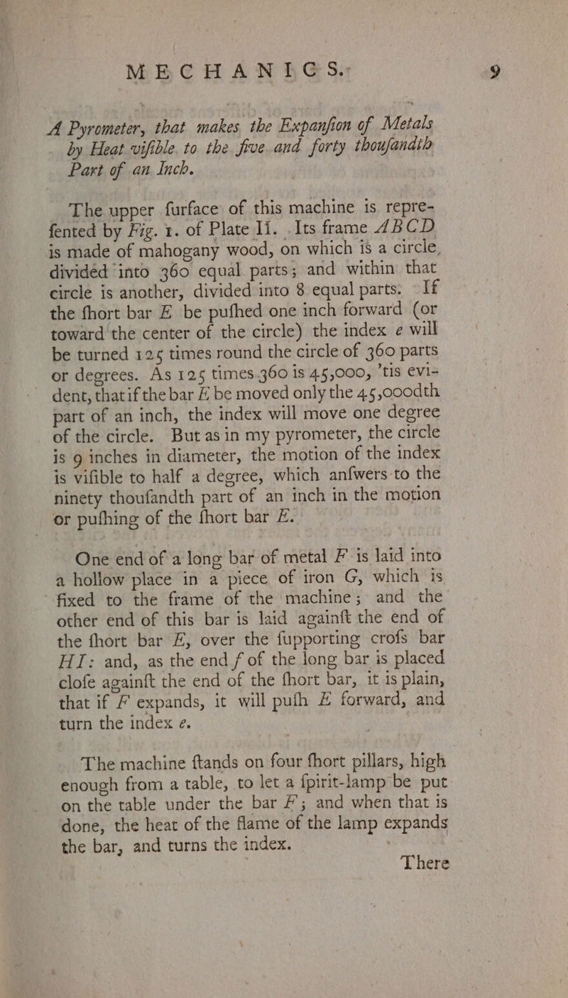 A Pyrometer, that makes. the Expanfion of Metals by Heat vifible. to the. frve.and forty thoujandtb Part of an Inch. The upper furface of this machine 1s repre- fented by Fig. 1. of Plate Ii. Its frame 4BCD is made of mahogany wood, on which is a circle, divided ‘into 360 equal parts; and within that circle is another, divided into 8 equal parts. If the fhort bar EZ be puthed one inch forward (or toward the center of the circle) the index e will be turned 125 times round the circle of 360 parts or degrees. As 125 times.360 is 45,000, ’tis evi- dent, that if the bar £ be moved only the 4.5,000dth part of an inch, the index will move one degree _ of the circle. But asin my pyrometer, the circle is g inches in diameter, the motion of the index is vifible to half a degree, which anfwers to the ninety thoufandth part of an inch in the motion or pufhing of the fhort bar £. One end of a long bar of metal Fis laid into a hollow place in a piece of iron G, which 1s fixed to the frame of the machine; and the other end of this bar is laid againft the end of the fhort bar £, over the fupporting crofs bar HT: and, as the end f of the long bar is placed clofe againft the end of the fhort bar, it is plain, that if / expands, it will puth # forward, and turn the index e. The machine ftands on four fhort pillars, high enough from a table, to let a fpirit-lamp be put on the table under the bar #; and when that 1s done, the heat of the fame of the lamp expands the bar, and turns the index. : ; There