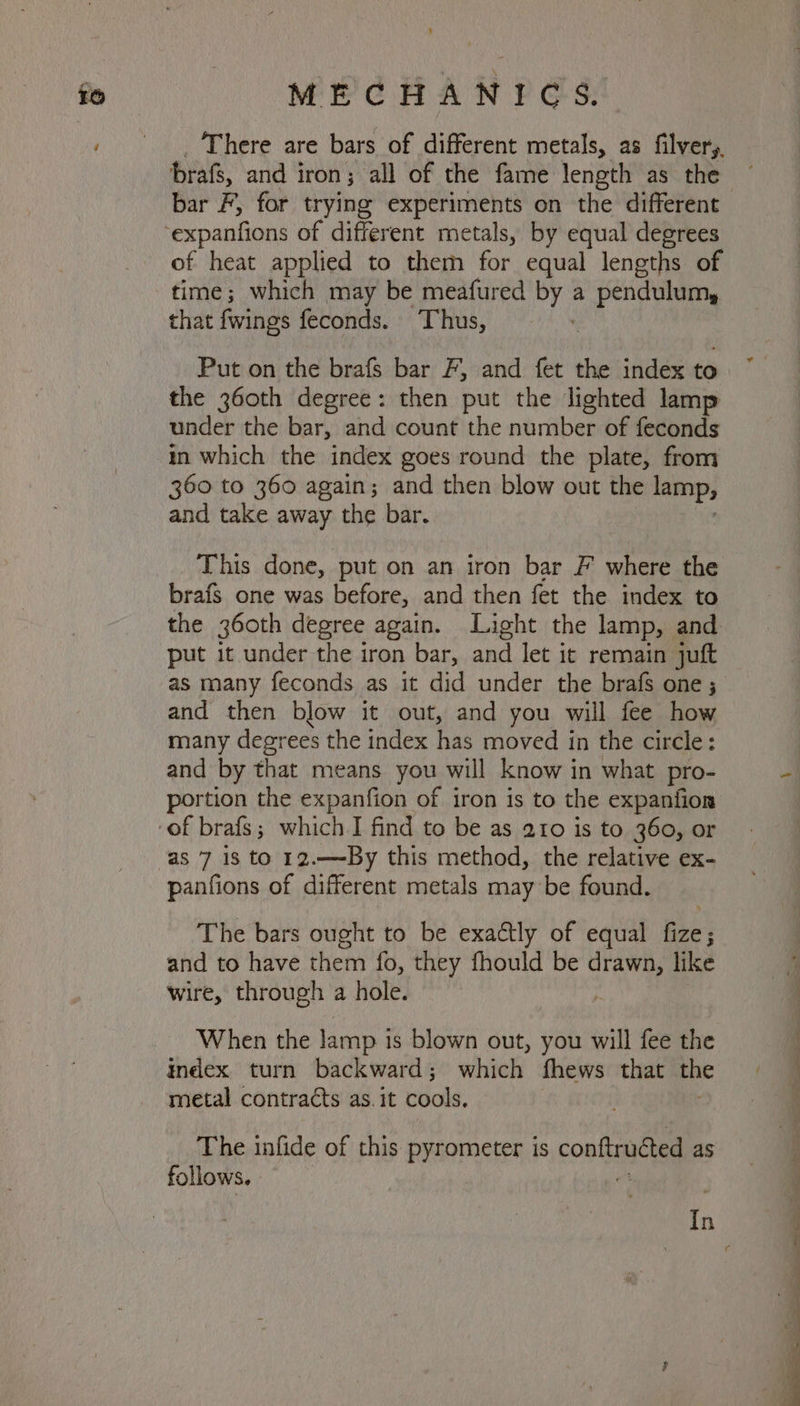 MEC HAN FOS: There are bars of different metals, as filvery, brafs, and i iron; all of the fame length as the bar F, for trying experiments on the different ‘expanfions of different metals, by equal degrees of heat applied to them for equal lengths of time; which may be meafured by a pendulum, that fwings feconds. Thus, | Put on the brafs bar F, and fet the index to the 360th degree: then put the lighted lamp under the bar, and count the number of feconds in which the index goes round the plate, from 360 to 360 again; and then blow out the lamp; and take away the bar. This done, put on an iron bar F where the brafs one was before, and then fet the index to the 360th degree again. Light the lamp, and put it under the iron bar, and let it remain juft as many feconds as it did under the brafs one ; and then blow it out, and you will fee how many degrees the index has moved in the circle: and by that means you will know in what pro- portion the expanfion of iron is to the expanfion -of brafs; which I find to be as 210 is to 360, or as 7 18 to 12.—By this method, the relative ex- panfions of different metals may be found. The bars ought to be exactly of equal fize; and to have them fo, they fhould be drawn, like wire, through a hole. ; When the lamp i is blown out, you will fee the index turn backward; which fhews that Hic metal contracts as. it cools. The infide of this pyrometer is conftrudted as follows. In