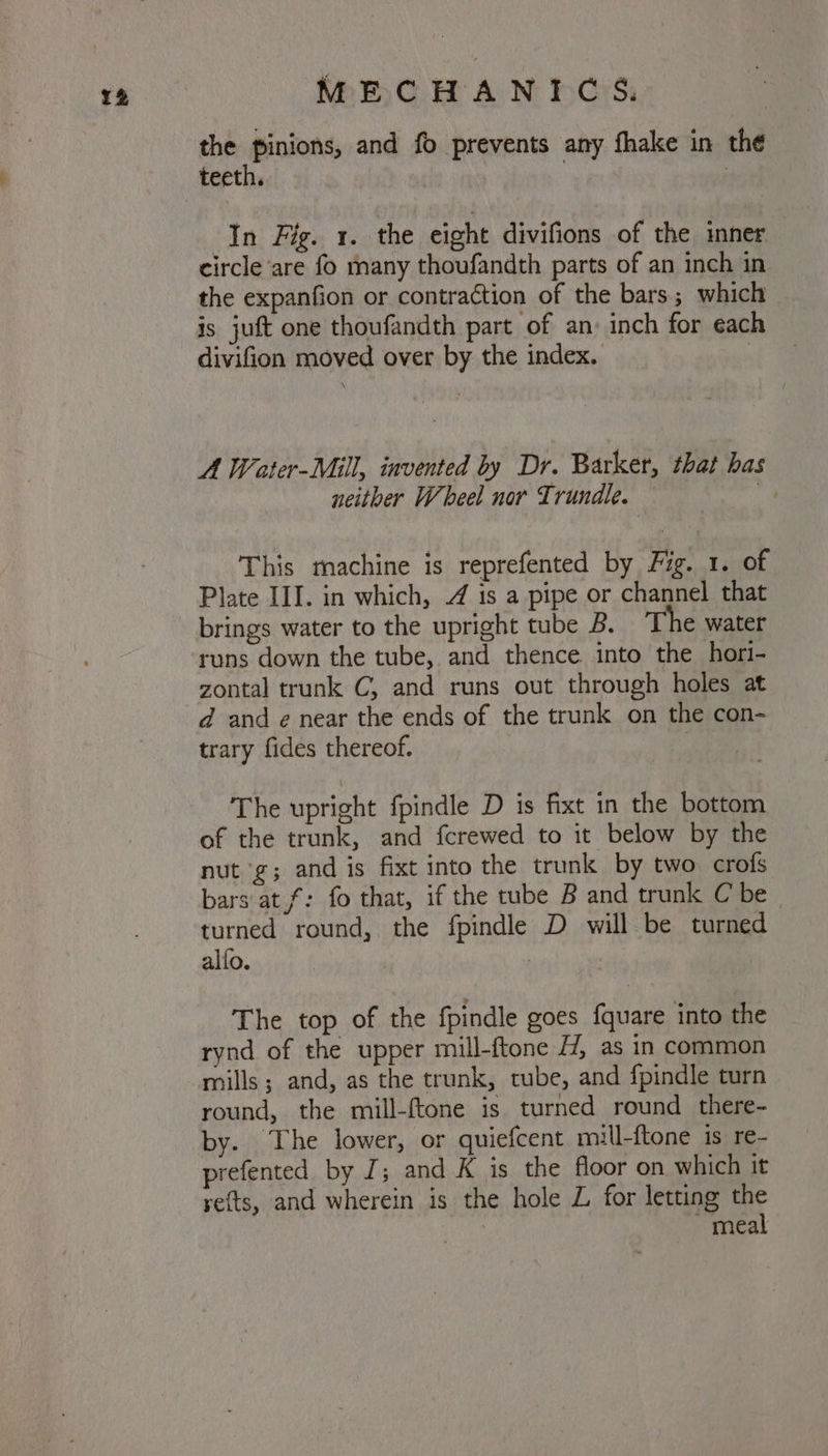 the pinions, and fo prevents any fhake in the In Fig. 1. the eight divifions of the inner circle are fo many thoufandth parts of an inch in the expanfion or contraction of the bars; which is juft one thoufandth part of an: inch for each divifion moved over by the index. . A Weater-Mill, invented by Dr. Barker, that has neitber Wheel nor Trundle. Gi * This machine is reprefented by Fig. 1. of Plate III. in which, 4 is a pipe or channel that brings water to the upright tube B. ‘The water runs down the tube, and thence into the hori- zontal trunk C, and runs out through holes at d and e¢ near the ends of the trunk on the con- trary fides thereof. The upright fpindle D is fixt in the bottom of the trunk, and fcrewed to it below by the nut ‘g; and is fixt into the trunk by two crofs bars at f: fo that, if the tube B and trunk C be turned round, the fpindle D will be turned alfo. 7 The top of the fpindle goes {quare into the rynd of the upper mill-ftone 4, as in common round, the mill-ftone is turned round there- by. The lower, or quiefcent mill-ftone is re- prefented by J; and K is the floor on which it ye(ts, and wherein is the hole Z for letting the - meal