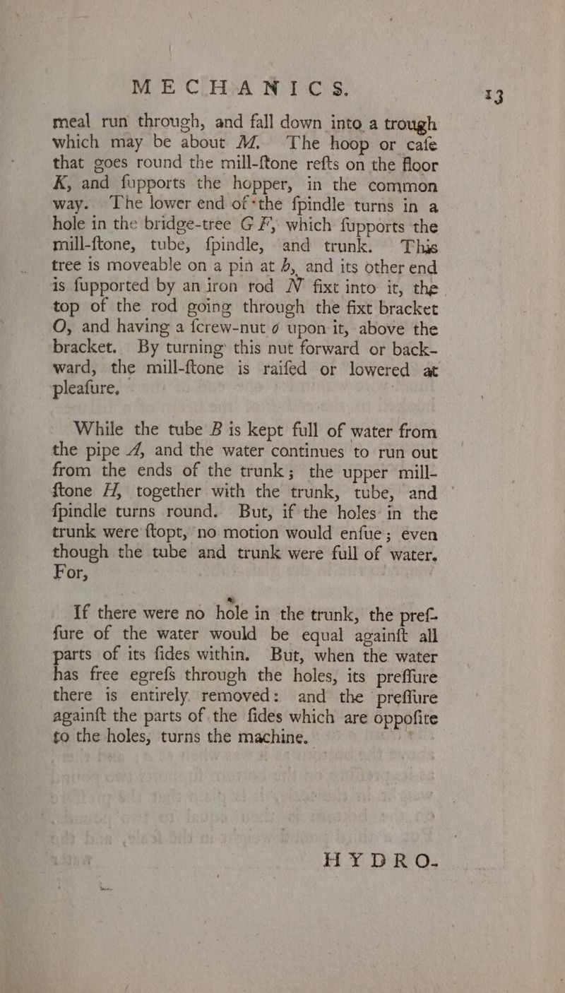 ME C.HA WIC S$. meal run through, and fall down into a trough which may be about M. The hoop or cafe that goes round the mill-ftone refts on the floor K, and fupports the hopper, in the common way. The lower end of the fpindle turns in a hole in the bridge-tree GF, which fupports the mill-ftone, tube, fpindle, and trunk. This tree is moveable on a pin at J, and its other end top of the rod going through the fixt bracket O, and having a {crew-nut ¢ upon it, above the bracket. By turning this nut forward or back- ward, the mill-ftone is raifed or lowered at pleafure, While the tube B is kept full of water from the pipe 4, and the water continues to run out from the ends of the trunk; the upper mill- fpindle turns round. But, if the holes in the trunk were ftopt, no motion would enfue; even though the tube and trunk were full of water. For, If there were no hole in the trunk, the pref. fure of the water would be equal againft all parts of its fides within. But, when the water has free egrefs through the holes, its preffure there is entirely. removed: and the preflure again{t the parts of the fides which are oppofite to the holes, turns the machine. ;