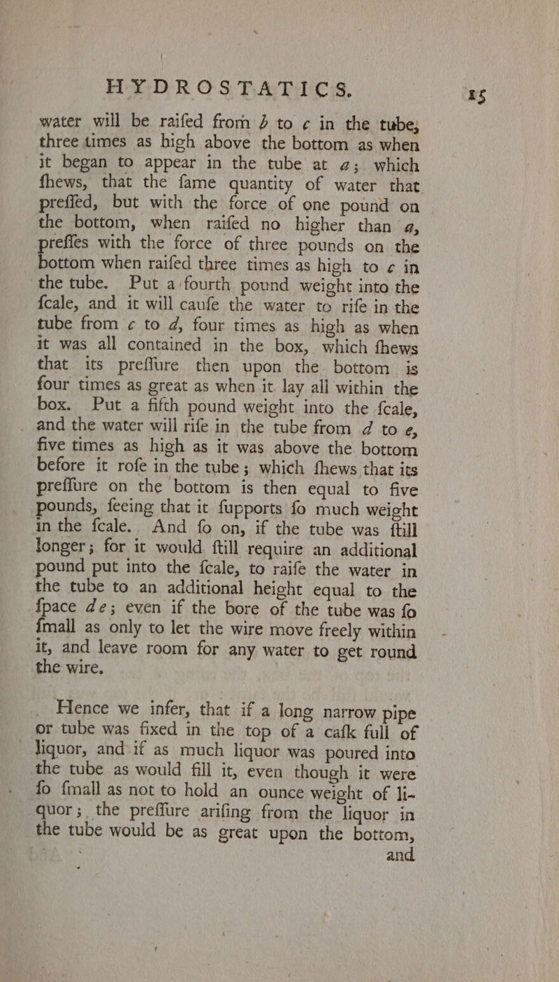 water will be raifed from % to ¢ in the tube; three times as hich above the bottom as when it began to appear in the tube at g; which fhews, that the fame quantity of water that prefied, but with the force of one pound on the bottom, when raifed no higher than a, prefies with the force of three pounds on the bottom when raifed three times as high to ¢ in the tube. Put a-fourth pound weight into the {cale, and it will caufe the water to rife in the tube from ¢ to d, four times as high as when it was all contained in the box, which fhews that its preffure then upon the bottom is four times as great as when it lay all within the box. Put a fifth pound weight into the feale, _ and the water will rife in the tube from d to e, five times as high as it was above the bottom before it rofe in the tube; which thews that its preffure on the bottom is then equal to five pounds, feeing that it fupports fo much weight in the fcale.. And fo on, if the tube was ftil] longer; for it would ftill require an additional pound put into the fcale, to raife the water in the tube to an additional height equal to the {pace de; even if the bore of the tube was fo {mall as only to let the wire move freely within it, and leave room for any water to get round the wire, Hence we infer, that if a long narrow pipe or tube was fixed in the top of a cafk full of liquor, and\if as much liquor was poured into the tube as would fill it, even though it were fo {mall as not to hold an ounce weight of li- -quor; the preffure arifing from the liquor in the tube would be as great upon the bottom, BA: 3 and