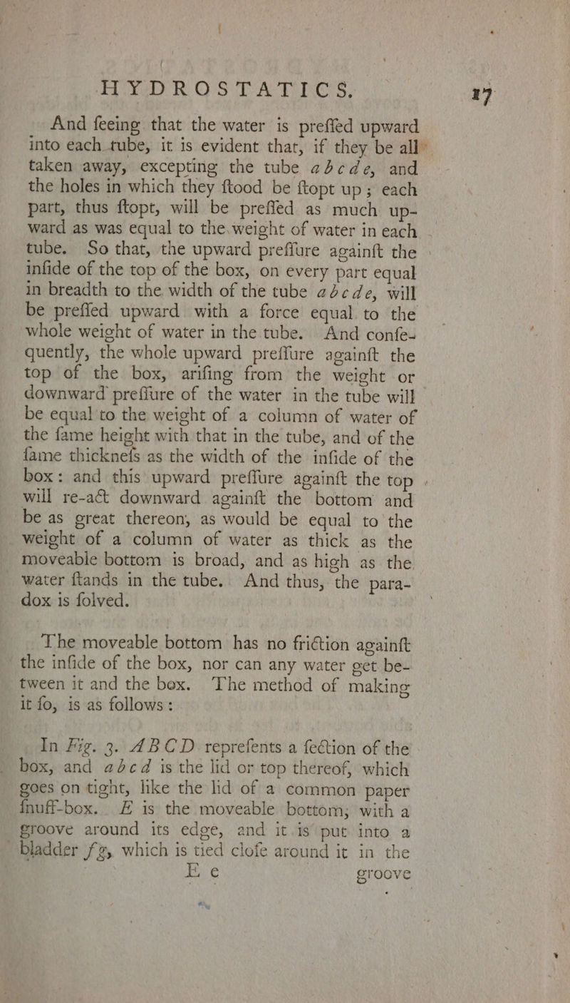 ; HYDROSTATICS, 17 And feeing that the water is preffed upward into each tube, it is evident that, if they be all” taken away, excepting the tube abcde, and the holes in which they ftood be ftopt up; each part, thus ftopt, will be prefled as much up- ward as was equal to the.weight of water in each tube. So that, the upward preffure againft the » infide of the top of the box, on every part equal in breadth to the width of the tube abcde, will be prefied upward with a force equal. to the whole weight of water in the tube. And confe- quently, the whole upward preffure againft the top of the box, arifing from the weight or downward preffure of the water in the tube will be equal to the weight of a column of water of the fame height with that in the tube, and of the fame thicknefs as the width of the infide of the box: and this upward preffure againft the top . will re-act downward againft the bottom and be as great thereon, as would be equal to the weight of a column of water as thick as the moveable bottom is broad, and as high as the water ftands in the tube. And thus, the para- dox is folved. The moveable bottom has no fri€tion againtt the infide of the box, nor can any water get be- tween it and the bex. The method of making it fo, is as follows: In Fig. 3. ABCD reprefents a fection of the box, and adcd is the lid or top thereof, which goes on tight, like the lid of a common paper fnuff-box. £ is the moveable bottom; with a groove around its edge, and it.is put into a bladder 2, which is tied clofe around it in the | Fi € groove