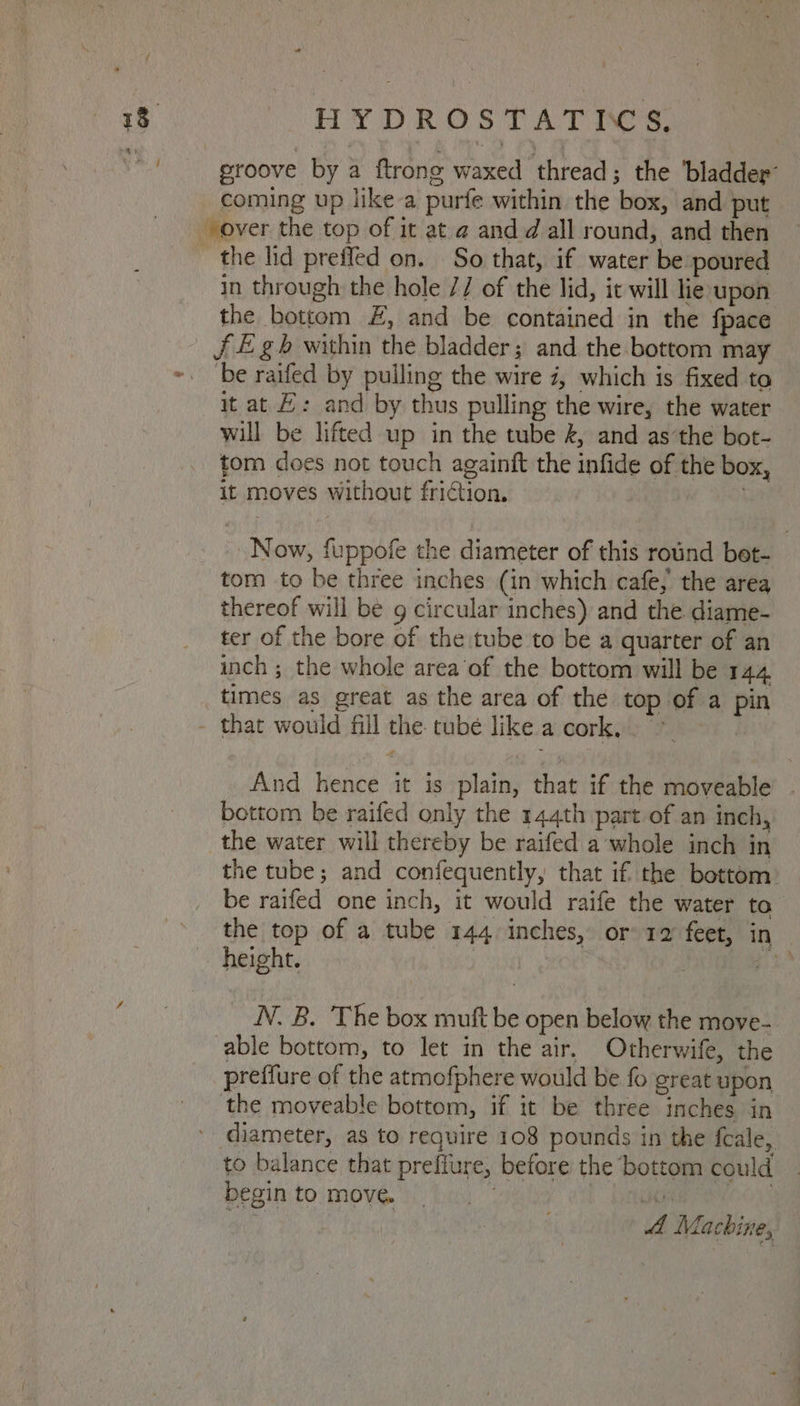 4 HYDROSTATICS, | groove by a ftrong waxed thread; the ‘bladder: coming up like-a purfe within the box, and put in through the hole // of the lid, it will lie upon the bottom £, and be contained in the {pace be raifed by pulling the wire i, which is fixed to it at H: and by thus pulling the wire, the water will be lifted up in the tube &, and as’the bot- tom does not touch againft the infide of the box, it moves without friction. Now, fuppofe the diameter of this rotind bet- tom to be three inches (in which cafe, the area thereof will be g circular inches) and the diame- ter of the bore of the tube to be a quarter of an inch ; the whole area’of the bottom will be 144 And hence it is plain, that if the moveable . bottom be raifed only the 144th part of an inch, the water will thereby be raifed a whole inch in the tube; and confequently, that if the bottom: be raifed one inch, it would raife the water to the top of a tube 144 inches, or 12 feet, in height. | pa N. B. The box mutt be open below the move- able bottom, to let in the air. Otherwife, the preffure of the atmofphere would be fo great upon the moveable bottom, if it be three inches in to balance that preffure, before the bottom could _ begin to move. | 4A Machine,