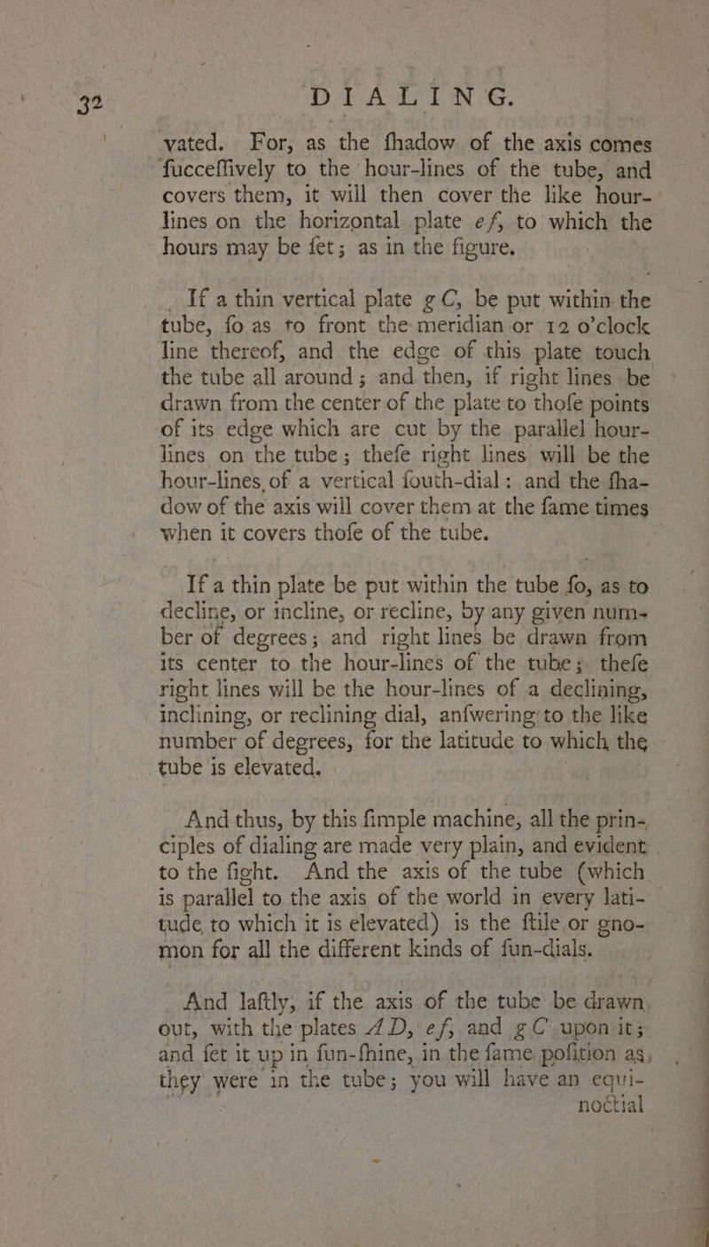 vated. For, as the fhadow of the axis comes fucceffively to the hour-lines of the tube, and covers them, it will then cover the like hour- lines on the horizontal .plate ef to which the hours may be fet; as in the figure. _ If a thin vertical plate ¢ C, be put within the tube, fo as to front the meridian or 12 o’clock line thereof, and the edge of this plate touch the tube all around ; and then, if right lines be drawn from the center of the plate to thofe points of its edge which are cut by the parallel hour- lines on the tube; thefe right lines will be the hour-lines. of a vertical fouth-dial: and the fha- dow of the axis will cover them at the fame times when it covers thofe of the tube. Ifa ls plate be put within the tube fo, as to decline, or incline, or recline, by any given num- ber of degrees; and right lines be drawa from its center to the hour- Tines of the tube;. thefe right lines will be the hour-lines of a declining, | inclining, or reclining dial, anfwering’to the like number ae degrees, for the latitude to which, the tube 1 is elevated. And thus, by this fimple machine, all the prin- ciples of dialing are made very plain, and evident to the fight. And the axis of the tube (which. iS parallel to the axis of the world in every lati- tude to which it is elevated) is the ftile or gno- mon for all the different kinds of fun-dials. And je if the axis of the tube’ be drawn, out, with the plates 7D, ef, and gC’ upon it; and fet it up in fun- fhine, i in the fame pofition as, Us} were in the tube; you will have an ane ctial