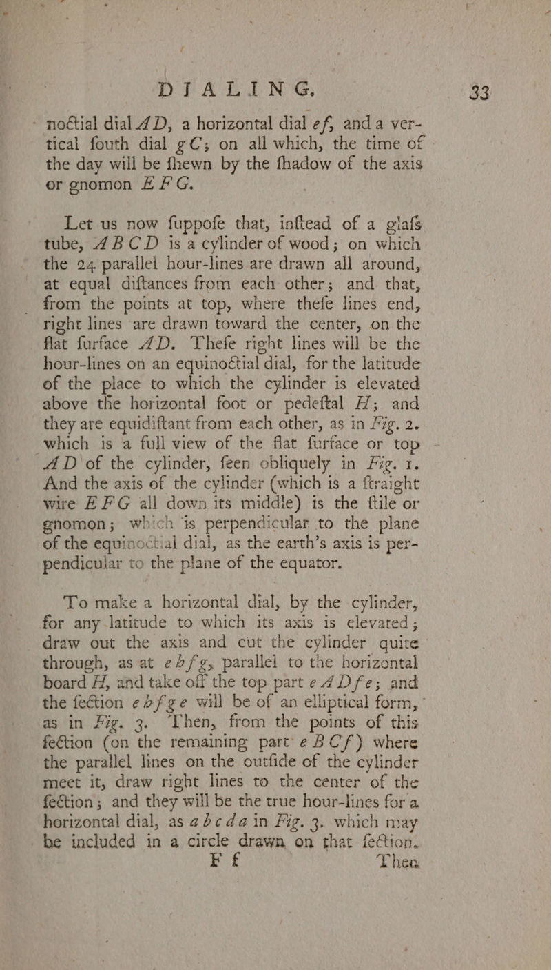: - noétial dial 4D, a horizontal dial e f; anda ver- tical fouth dial gC; on all which, the time of the day will be fhewn by the fhadow of the axis or gnomon # #'G. Let us now fuppofe that, inftead of a giafs the 24 parallel hour-lines are drawn all around, at equal diftances from each other; and. that, from the points at top, where thefe lines end, right lines are drawn toward the center, on ete flat furface 4D. Thefe right lines will be the hour-lines on an equinoétial dial, for the latitude above the horizontal foot or pedeftal H; and they are equidiftant from each other, as in Fig. 2. 4D of the cylinder, feen obliquely in Fig. 1. And the axis of the cylinder (which is a ftraight wire EF'G all down its middle) is the ftile or enomon; which is perpendicular to the plane of the equinoctial dial, as the earth’s axis is per- pendicular to the plane of the equator. To make a horizontal dial, by the cylinder, for any latitude to which its axis is elevated; draw out the axis and cut the cylinder quite through, as at e//fg, parallel to the horizontal board H, and take off the top parte 7Dfe; and as in Fig. 3. ‘Then, from the points of this fe€tion (on the remaining part e BC’ f) where the parallel lines on the outlide of the cylinder meet it, draw right lines to the center of the fection; and they will be the true hour-lines for a horizontal dial, as 4 ¢da in Fig. 3. which may be included in a circle drawn on that fetion. Ff Then