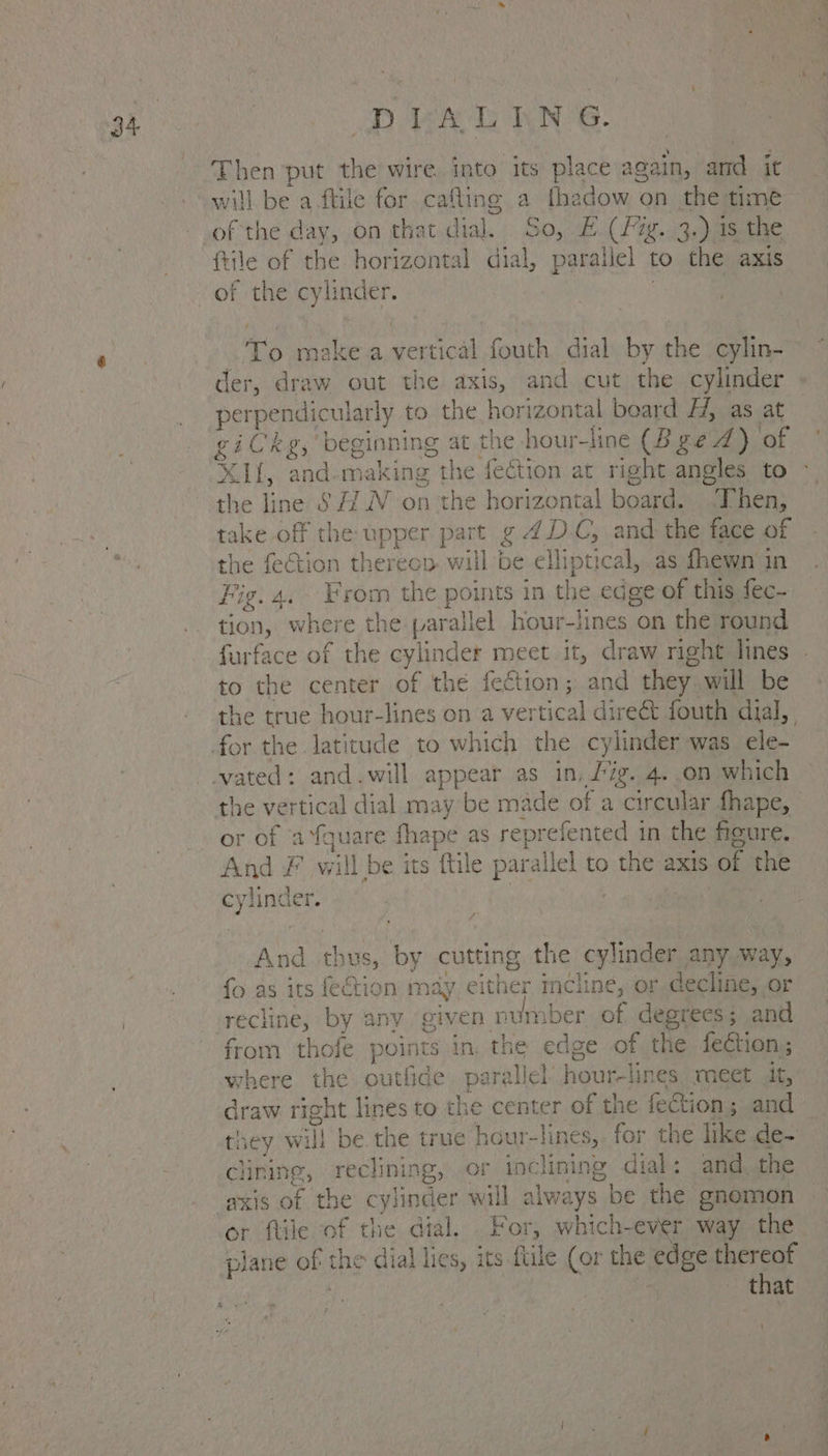 Then put the wire into its place again, and it will be a ftile for cafling a fhadow on the time of the day, on that dial. Soil Jee 39 ea ftile of the horizontal dial, parallel to the axis To make a onion fouth dial by the cylin- der, draw out the axis, and cut the cylinder Pens ndicularly to the ROneP Ry: board i, as at X1f, and-making the fection at right angles to the line S#/.N on the horizontal board. Then, take off the upper part g 4DC, and the face of the fection thereon will be elliptical, as fhewn in Fig. 4. From the points in the edge of this fec~ tion, where the parallel RE Sp on the round furface of the cylinder meet it, draw right lines to the center of the fection; and they will be the true hour-lines on a ver tread direct fouth dial, the vertical dial may be made of a circular fhape, or of a ‘Yquare fhape as reprefented in the figure. And Ff will be its ttle para allel to bie AXIS oF the cylinder. | 3 And th nus, by cutting the cylinder any way, fo as its fection may either incline, or decline, or from thofe points in. the edge of the fection ; where the outfide parallel’ hour-lines meet. jit, draw right lines to the center of the feGtion; and they ¥ eth be the true hour-lines, for the me Be. Clining, reclining, of inclining dial: and, the axis of the cylinder will a always. be the gnomon plane of the dial lies, its ftile (or the eae thereof ~ that