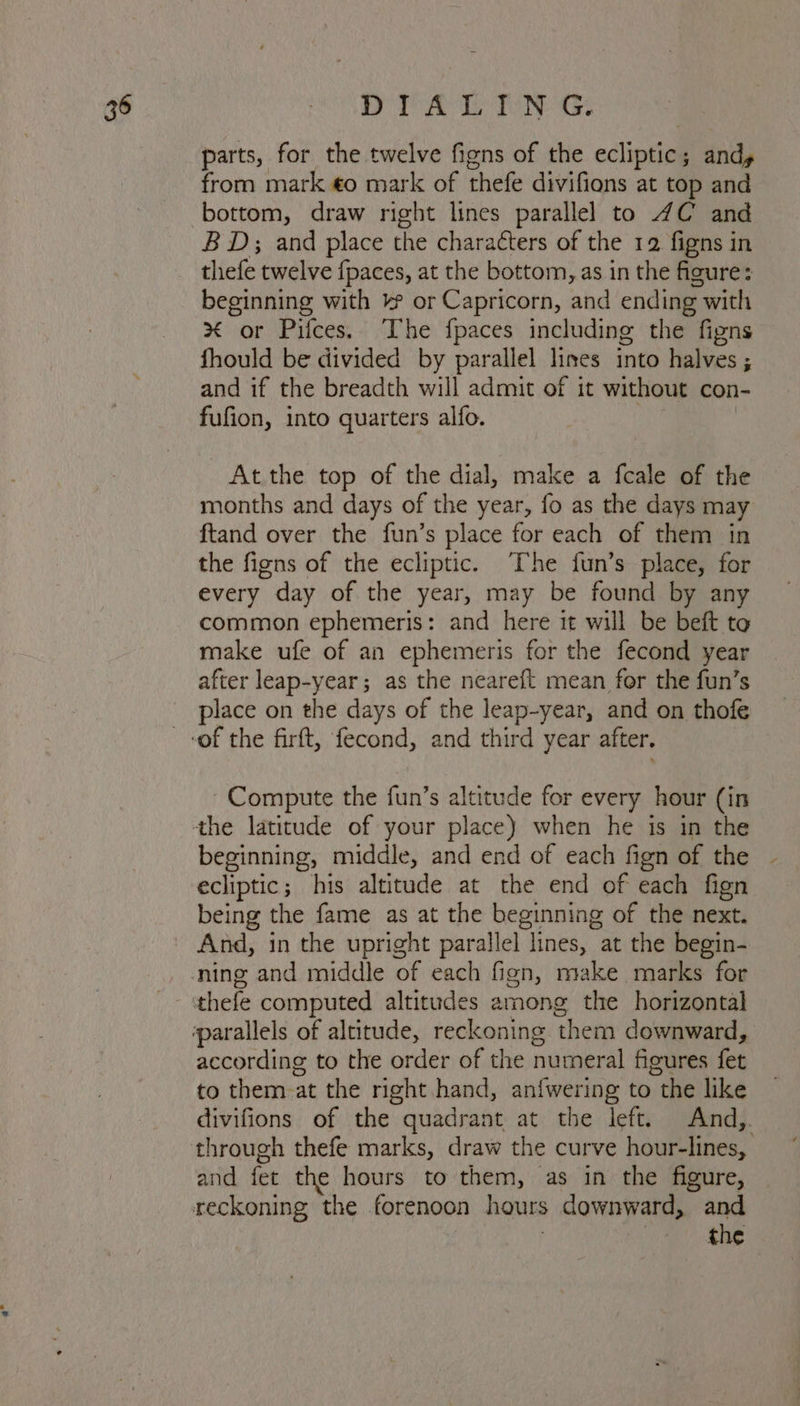 36 DT Avis Tene: parts, for the twelve figns of the ecliptic; andy from mark €o mark of thefe divifions at top and bottom, draw right lines parallel to 4C and BD; and place the characters of the 12 figns in thefe twelve fpaces, at the bottom, as in the figure: beginning with ¥ or Capricorn, and ending with % or Pifces.. The fpaces including the figns fhould be divided by parallel lines into halves ; and if the breadth will admit of it without con- fufion, into quarters alfo. At the top of the dial, make a fcale of the months and days of the year, fo as the days may ftand over the fun’s place for each of them in the figns of the ecliptic. ‘The fun’s place, for every day of the year, may be found by any common ephemeris: and here it will be beft to make ufe of an ephemeris for the fecond year after leap-year; as the neareft mean for the fun’s place on the days of the leap-year, and on thofe Compute the fun’s altitude for every hour (in beginning, middle, and end of each fign of the | ecliptic; his altitude at the end of each fign being the fame as at the beginning of the next. And, in the upright parallel lines, at the begin- according to the order of the numeral figures fet to them at the right hand, an{wering to the like divifions of the quadrant at the left. And,. and fet the hours to them, as in the figure, reckoning the forenoon hours downward, and | | | the