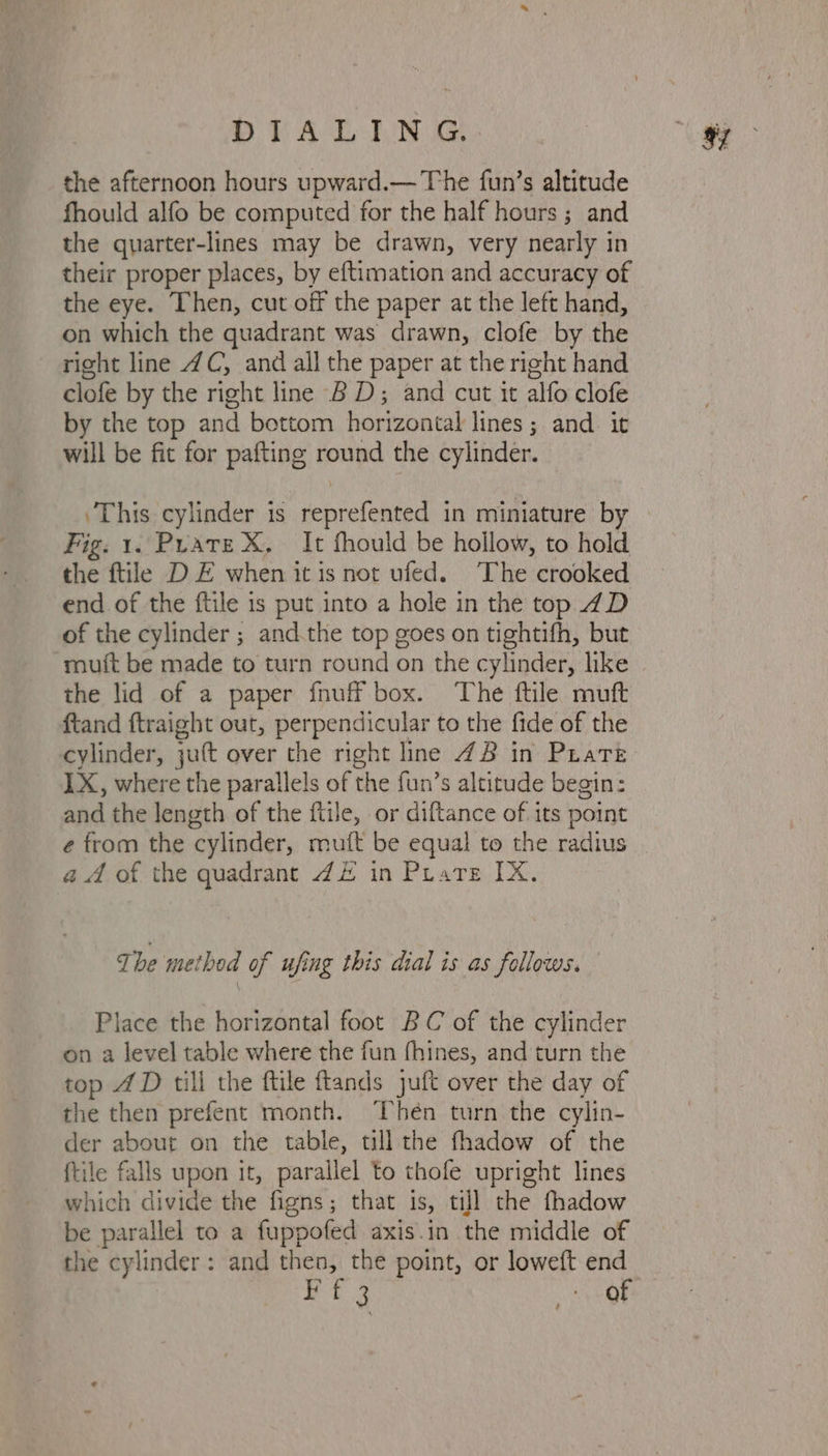 STA LLNS the afternoon hours upward.— The fun’s altitude fhould alfo be computed for the half hours ; and the quarter-lines may be drawn, very nearly in their proper places, by eftimation and accuracy of the eye. Then, cut off the paper at the left hand, on which the quadrant was drawn, clofe by the right line 4C, and all the paper at the right hand clofe by the right line BD; and cut it alfo clofe by the top and bottom horizontal lines ; and it will be fit for pafting round the cylinder. ‘This cylinder is reprefented in miniature by Fig. 1. Puare X, It fhould be hollow, to hold the ftile DE when it is not ufed. The crooked end of the ftile is put into a hole in the top 74D of the cylinder ; and.the top goes on tightifh, but muit be made to turn round on the cylinder, like the lid of a paper fnuff box. The ftile muft ftand ftraight out, perpendicular to the fide of the cylinder, juft over the right line 48 in Pratt IX, where the parallels of the fun’s altitude begin: and the length of the ftile, or diftance of its point e from the cylinder, muft be equal to the radius aA of the quadrant 4£ in Prare IX. The method of ufing this dial is as follows. Place the horizontal foot BC of the cylinder on a level table where the fun fhines, and turn the top 4D till the ftile ftands juft over the day of the then prefent month. Thén turn the cylin- der about on the table, till the fhadow of the {tile falls upon it, parallel to thofe upright lines which divide the figns; that is, till the fhadow be parallel to a fuppofed axis.in the middle of the cylinder: and then, the point, or loweft end Rt 3 - QP