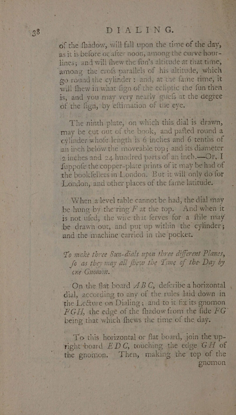 D KAD ENG. as it is before or after noon, among the curve hour- lines; and will thew the fun’s altitude at that time, rex round the cylinder : and, at the farne time) it is, and you may very iniageeit euels at the degree of the fign, by eftimation of the eye. | ; / ‘ he ninth plate, on which this dial is drawn, may be cut out of the book, and pafted round a cylinder x whofe length is 6 inches and 6 tenths of the ookliersy in London. But it will only do for When alevel table cannot be had; the dial shay be hung by the'ring GP at the top. And when it js not ufed, the wire'th: at ferves for a ftile may To make three Sun-dials upd n three di erent Planes, cne Gnome On the flat boa ard AI BC, deferibea horizontal the Lecture on n Dialing; ; and to it fix its gnomon being that which fhews the time of { the day. To this horizontal or at board, join the ‘up- right-board EDC, touching -the edge GH of Bia re